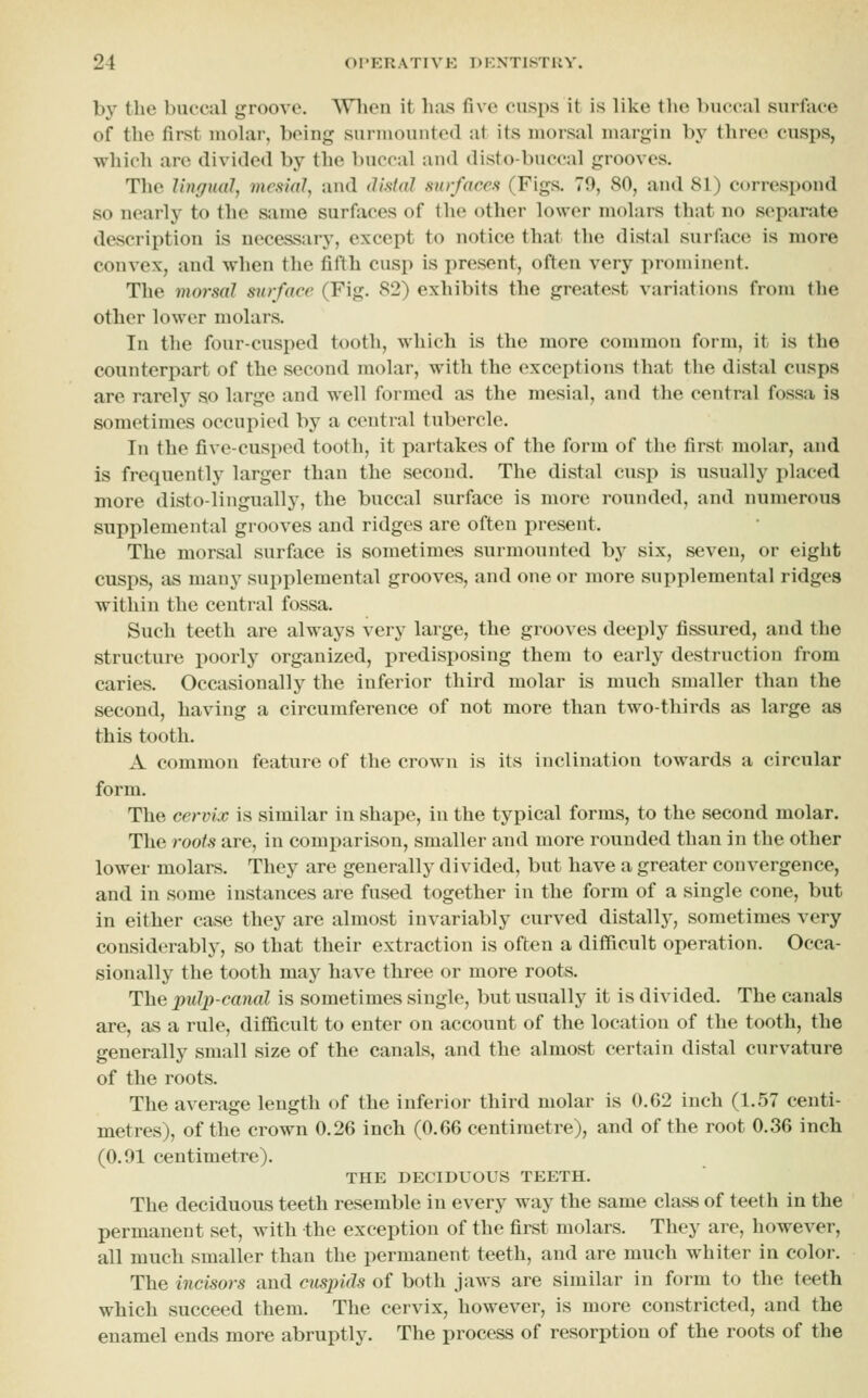 by the buccal groove. \Vlien it lias five cusps it is like the buccal surface of the first molar, being surmounted at its nioisal margin by three cusps, which are divided by the buccal and disto-buccal grooves. The Ungual, mesial, and distal surfaces (Figs. 79, 80, and 81) correspond so nearly to the same surfiices of the other lower molars that no separate description is necessary, except to notice that tlie distal surface is more convex, and when the fifth cusp is present, often very prominent. The morsal surfaee (Fig. 82) exhibits the greatest variations from the other lower molars. In the four-cusped tooth, which is the more common form, it is the counterpart of the second molar, with the exceptions that the distal cusps are rarely so large and well formed as the mesial, and the central fossa is sometimes occupied by a central tubercle. In the five-cusped tooth, it partakes of the form of the first mohir, and is frequently larger than the second. The distal cusp is usually placed more disto-lingually, the buccal surface is more rounded, and numerous supplemental grooves and ridges are often present. The morsal surface is sometimes surmounted by six, seven, or eight cusps, iis many supplemental grooves, and one or more supplemental ridges within the central fossa. Such teeth are always very large, the grooves deeply fissured, and the structure poorly organized, predisposing them to early destruction from caries. Occasionally the inferior third molar is much smaller than the second, having a circumference of not more than two-thirds as large as this tooth. A common feature of the crown is its inclination towards a circular form. The cervix is similar in shape, in the typical forms, to the second molar. The roots are, in comparison, smaller and more rounded than in the other lower molars. They are generally divided, but have a greater convergence, and in some instances are fused together in the form of a single cone, but in either case they are almost invariably curved distallj', sometimes very considerably, so that their extraction is often a difficult operation. Occa- sionally the tooth may have three or more roots. The pulp-canal is sometimes single, but usually it is divided. The canals are, as a rule, difficult to enter on account of the location of the tooth, the generally small size of the canals, and the almost certain distal curvature of the roots. The average length of the inferior third molar is 0.62 inch (1.57 centi- metres), of the crown 0.26 inch (0.66 centimetre), and of the root 0.36 inch (0.91 centimetre). THE DECIDUOUS TEETH. The deciduous teeth resemble in every way the same class of teeth in the permanent set, with the exception of the first molars. They are, however, all much smaller than the permanent teeth, and are much whiter in color. The incisors and cuspids of both jaws are similar in form to the teeth which succeed them. The cervix, however, is more constricted, and the enamel ends more abruptly. The process of resorption of the roots of the