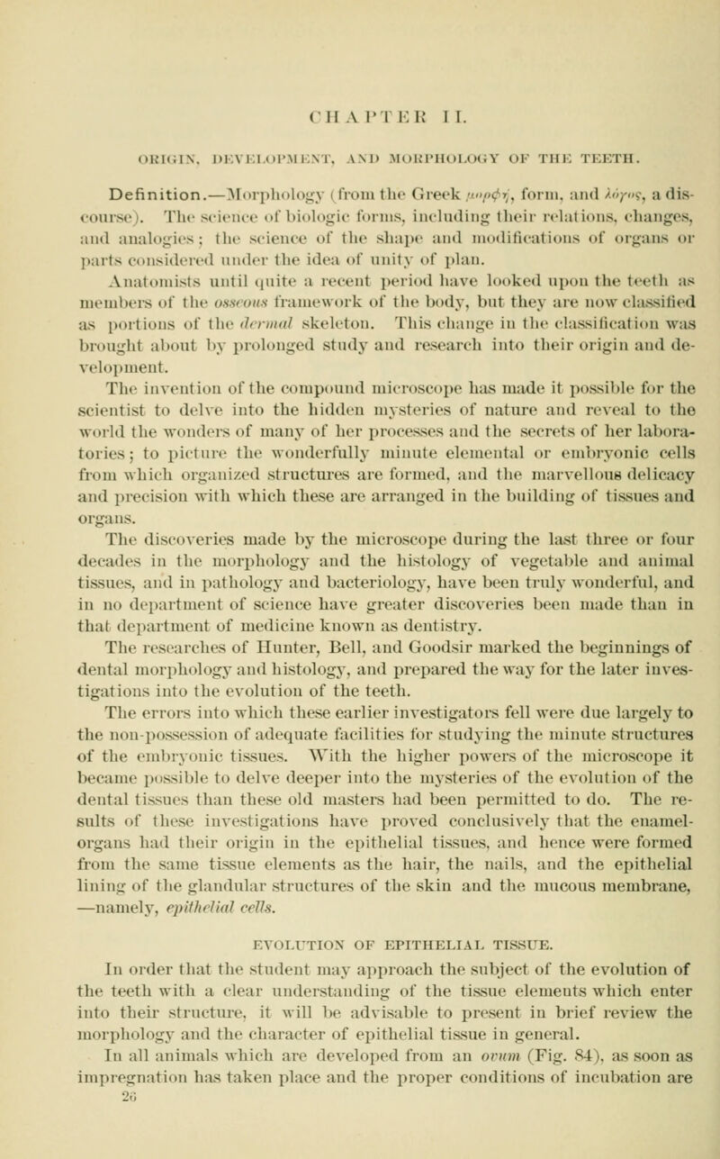 CHAPTER I I. ORKiix. 1)kvkia)Pmi;nt, AM) M(,)KI'Hoi.O(;y of tiik teeth. Definition.—Morphology (^froiii the Greek .^/>^rj, form, and /'y<'s-, a dis- course). The science of biokigic forms, including their rehitions, changes, and anaU^gies; the science of the shape and modifications of organs or parts considered nn(k'r the idea of unity of phm. Anatomists until qnite a recent period have looked upon the teeth as members of the osneuu^ framework of the body, but they are now classified as portions of the dermal skeletou. This change in the classitication was brought about by prolonged study and research into their origin and de- velopment. The invention of the compound microscope has made it possible for the scientist to delve into the hidden mysteries of nature and reveal to the world the wonders of many of her processes and the secrets of her labora- tories ; to picture the wonderfully minute elemental or embryonic cells from which organized structures are formed, and the marvellous delicacy and precision with which these are arranged in the building of tissues and organs. The discoveries made by the microscope during the last three or four decades in the morphology and the histology of vegetable and animal tissues, and in pathology and bacteriology, have been truly wonderful, and in no department of science have greater discoveries been made than in that department of medicine known as dentistry. The researches of Hunter, Bell, and Goodsir marked the beginnings of dental morphology and histology, and j)repared the way for the later inves- tigations into the evolution of the teeth. The errors into which these earlier investigators fell were due largely to the non-possession of adequate facilities for studying the minute structures of the embryonic tissues. With the higher powers of the microscope it became possible to delve deeper into the mysteries of the evolution of the dental tissues than these old masters had been permitted to do. The re- sults of these investigations have proved conclusively that the enamel- organs had their origin in the epithelial tissues, and hence were formed from the same tissue elements as the hair, the nails, and the epithelial lining of the glandular structures of the skin and the mucous membrane, —namel}', epithelial cells. EVOLUTION OF EPITHELIAL TISSUE. In order that the student may approach the subject of the evolution of the teeth with a clear understanding of the tissue elements which enter into their structure, it will be advisable to present in brief review the morphology and the character of epithelial tissue in general. In all animals which are developed from an oi^nm (Fig. S4), as soon as imjiregnation has taken place and the proper conditions of incubation are