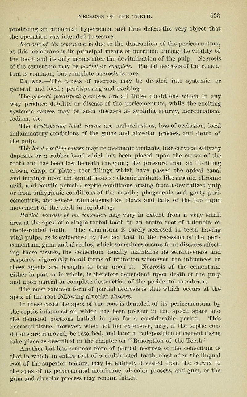 producing an abnormal hypersemia, and thus defeat tlie very object tliat the operation was intended to secure. Necrosis of the cementum is due to the destruction of the pericementum, as this membrane is its principal means of nutrition during the vitality of the tooth and its only means after the devitalization of the pulp. oSTecrosis of the cementum may be jjatiial or complete. Partial necrosis of the cemen- tum is common, but complete necrosis is rare. Causes.—The causes of necrosis may be divided into systemic, or general, and local; predisposing and exciting. The general predisposing causes are all those conditions which in any way produce debility or disease of the pericementum, while the exciting systemic causes may be such diseases as syphilis, scurvy, mercurialism, iodism, etc. The predisposing local causes are malocclusions, loss of occlusion, local inflammatory conditions of the gums and alveolar process, and death of the pulp. The local exciting causes may be mechanic irritants, like cervical salivary deposits or a rubber band which has been placed upon the crown of the tooth and has been lost beneath the gum ; the pressure from an ill-fitting crown, clasp, or plate ; root fillings which have passed the apical canal and impinge upon the apical tissues ; chemic irritants like arsenic, chromic acid, and caustic potash ; septic conditions arising from a devitalized pulp or from unhygienic conditions of the mouth ; phagedenic and gouty peri- cementitis, and severe traumatisms like blows and falls or the too rapid movement of the teeth in regulating. Partial necrosis of the cementum may vary in extent from a very small area at the apex of a single-rooted tooth to an entire root of a double- or treble-rooted tooth. The cementum is rarely necrosed in teeth having vital pulps, as is evidenced by the fact that in the recession of the peri- cementum, gum, and alveolus, which sometimes occurs from diseases affect- ing these tissues, the cementum usually maintains its sensitiveness and responds vigorously to all forms of irritation whenever the influences of these agents are brought to bear upon it. Xecrosis of the cementum, either in part or in whole, is therefore dependent upon death of the pulp and upon partial or complete destruction of the peridental membrane. The most common form of partialnecrosis is that which occurs at the apex of the root following alveolar abscess. In these cases the apex of the root is denuded of its pericementum by the septic inflammation which has been present in the apical space and the denuded portions bathed in pus for a considerable period. This necrosed tissue, however, when not too extensive, may, if the septic con- ditions are removed, be resorbed, and later a redeposition of cement tissue take place as described in the chapter on Eesorption of the Teeth. Another but less common form of partial necrosis of the cementum is that in which an entire root of a multirooted tooth, most often the lingual root of the superior molars, may be entirely divested from the cervix to the apex of its pericemental membrane, alveolar process, and gum, or the gum and alveolar process may remain intact.