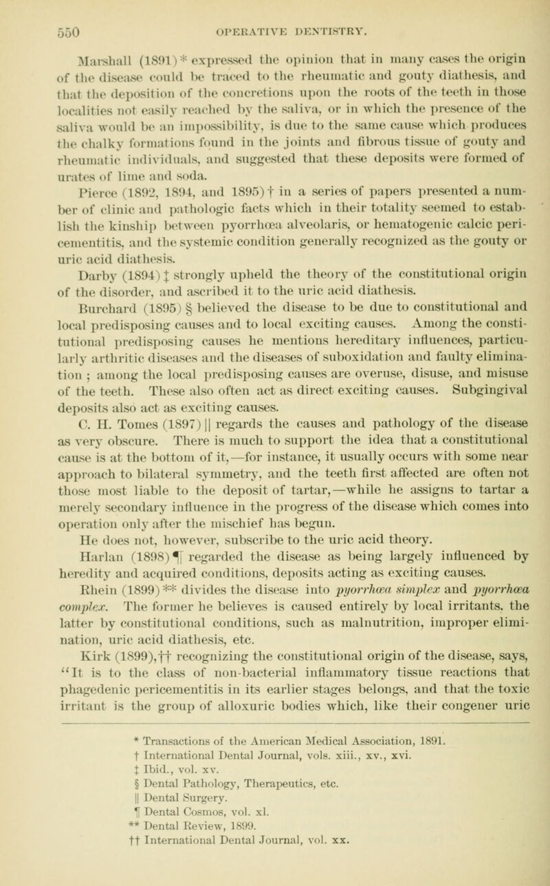 Mai-sliall (1801)* expressed the opinion tliat in many cases the origin of the disease could be tra<'ed to the rheuuiatic and gouty diathesis, and that the deposition of the concretions upon the roots of the teeth in those localities not easily reached by the saliva, or in which the presence of the saliva would be an impossibility, is due to the same cause whidi produces the chalky formations found in the joints and fibrous tissue of gouty and rheumatic individuals, and suggested that these deposits were formed of urates of lime and soda. Pierce (1892, 1894, and 1895) f in a series of papers presented a num- ber of clinic and patliologic facts which in their totality seemed to estab- lish the kinship l)etwcen pyorrhtea alveolaris, or hematogenic Ciilcic peri- cementitis, and the systemic condition generally recognized as the gouty or uric acid diathesis. Darby (1894) X strongly upheld the theory of the constitutional origin of the disorder, and ascribed it to the uric acid diathesis. Burchard (1895) § believed the disease to be due to constitutional and local predisposing causes and to local exciting causes. Among the consti- tutional predisposing causes he mentions hereditary influences, particu- larly arthritic diseases and the diseases of suboxidation and faulty elimina- tion ; among the local predisposing causes are overuse, disuse, and misuse of the teeth. These also often act as direct exciting causes. Subgingival deposits also act as exciting causes. C. H. Tomes (1897) || regards the causes and pathology of the disease as very obscure. There is much to support the idea that a constitutional cause is at the bottom of it,—for instance, it usually occurs with some near approach to bilateral symmetry, and the teeth first affected are often not those most liable to the deposit of tartar,—while he assigns to tartar a merely secondary influence in the progress of the disease which comes into operation only after the mischief has begun. He does not, however, subscribe to the uric acid theory. Harlan (1898) % regarded the disease as being largely influenced by heredity and acquired conditions, deposits acting as exciting causes. Rhein (1899) ** divides the disease into pyorrhma simplex and pyorrhoea complex. The former he believes is caused entirely by local irritants, the latter by constitutional conditions, such as malnutrition, improper elimi- nation, uric acid diathesis, etc. Kirk (1899),ft recognizing the constitutional origin of the disease, says, It is to the class of non-bacterial inflammatory tissue reactions that phagedenic pericementitis in its earlier stages belongs, and that the toxic irritant is the group of alloxuric bodies which, like their congener uric * Transactions of the American Medical Association, 1891. t International Dental Journal, vols, xiii., xv., xvi. X Ibid., vol. XV. § Dental Pathology, Therapeutics, etc. II Dental Surgery. Tl Dental Cosmos, vol. xl. ** Dental Review, 1899. ft International Dental Journal, vol. xx.