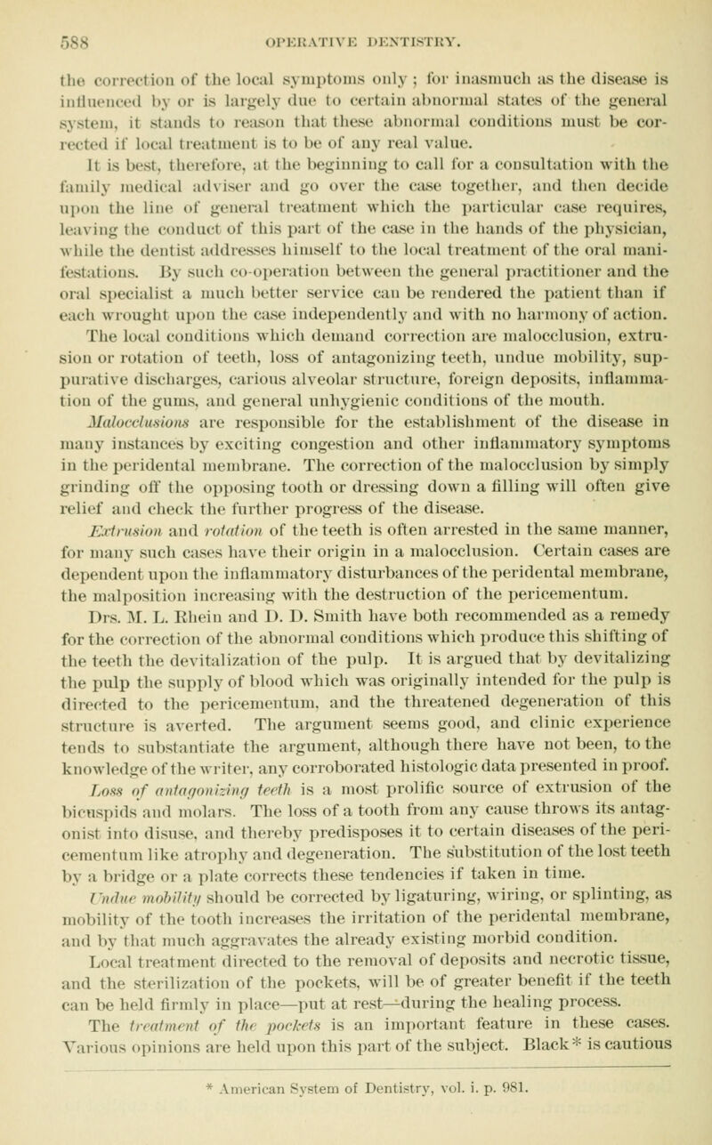 the correction of the local symptoms only ; for inasmuch ;us the disease is intinoneed by or is largely due to certain abnormal states of the general system, it stands to reiison that these abnormal conditions must be cor- rected if local treatment is to be of any real value. It is best, therefore, at the beginning to call for a consultation with the family medical adviser and go over the case together, and then decide ni)on the line of general treatment which the ])articular case requires, leaving the conduct of this part of the case in the hands of the physician, while the dentist addresses himself to the local treatment of the oral mani- festations. By such co-operation between the general practitioner and the oral specialist a much better service can be rendered the patient than if each wrought upon the case independently and with no harmony of action. The local conditions which demand correction are malocclusion, extru- sion or rotation of teeth, loss of antagonizing teeth, undue mobility, sup- purative discharges, carious alveolar structure, foreign deposits, inflamma- tion of the gums, and general unhygienic conditions of the mouth. Malocdmiom are responsible for the establishment of the disease in manj^ instances by exciting congestion and other inflammatory symptoms in the peridental membrane. The correction of the malocclusion by simply grinding off the opposing tooth or dressing down a filling will often give relief and check the further progress of the disease. Extrusion and rotation of the teeth is often arrested in the same manner, for many such cases have their origin in a malocclusion. Certain cases are dependent upon the inflammatory disturbances of the peridental membrane, the malposition increasing M^tli the destruction of the pericementum. Drs. M. L. Rhein and D. D. Smith have both recommended as a remedy for the correction of the abnorjual conditions which produce this shifting of the teeth the devitalization of the pulp. It is argued that by devitalizing the pulp the supply of blood which was originally intended for the pulp is directed to the pericementum, and the threatened degeneration of this structure is averted. The argument seems good, and clinic experience tends to substantiate the argument, although there have not been, to the knowledge of the writer, any corroborated histologic data presented in proof. Loss of aniagonizing teeth is a most prolific source of extrusion of the bicuspids and molars. The loss of a tooth from any cause throws its antag- onist into disuse, and thei-eby predisposes it to certain diseases of the peri- ceraentnni like atrophy and degeneration. The substitution of the lost teeth by a bridge or a plate corrects these tendencies if taken in time. Undue mobilitg should be corrected by ligaturing, wiring, or splinting, as mobility of the tooth increases the irritation of the peridental membrane, and by that much aggravates the already existing morbid condition. Local treatment directed to the removal of deposits and necrotic tissue, and the sterilization of the pockets, will be of greater benefit if the teeth can be held firmly in place—put at rest—during the healing process. The treatment of the poekets is an important feature in these cases. Various opinions are held upon this part of the subject. Black* is cautious * American System of Dentistry, vol. i. p. 981.