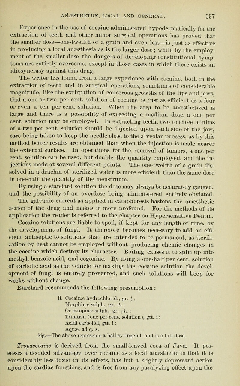 Experience in the use of cocaine administered hypoderraatically for the extraction of teeth and other minor surgical operations has proved that the smaller dose—one-twelfth of a grain and even less—is just as effective in producing a local anaesthesia as is the larger dose ; while by the employ- ment of the smaller dose the dangers of developing constitutional symp- toms are entirely overcome, except in those cases in which there exists an idiosyncrasy against this drug. The writer has found from a large experience with cocaine, both in the extraction of teeth and in surgical operations, sometimes of considerable magnitude, like the extirpation of cancerous growths of the lips and jaws, that a one or two per cent, solution of cocaine is just as efficient as a four or even a ten per cent, solution. When the area to be anaesthetized is large and there is a possibility of exceeding a medium dose, a one per cent, solution may be employed. In extracting teeth, two to three minims of a two per cent, solution should be injected upon each side of the jaw, care being taken to keep the needle close to the alveolar process, as by this method better results are obtained than when the injection is made nearer the external surface. In operations for the removal of tumors, a one per cent, solution can be used, but double the quantity employed, and the in- jections made at several different points. The one-twelfth of a grain dis- solved in a drachm of sterilized water is more efficient than the same dose in one-half the quantity of the menstruum. By using a standard solution the dose may always be accurately gauged, and the possibility of an overdose being administered entirely obviated. The galvanic current as applied in cataphoresis hastens the anaesthetic action of the drug and makes it more profound. For the methods of its application the reader is referred to the chapter on Hypersensitive Dentin. Cocaine solutions are liable to spoil, if kept for any length of time, by the development of fungi. It therefore becomes necessary to add an effi- cient antiseptic to solutions that are intended to be permanent, as sterili- zation by heat cannot be employed without producing chemic changes in the cocaine which destroy its character. Boiling causes it to split up into methyl, benzoic acid, and ecgonine. By using a one-half per cent, solution of carbolic acid as the vehicle for making the cocaine solution the devel- opment of fungi is entirely prevented, and such solutions will keep for weeks without change. Burchard recommends the following prescription : R Cocainse hydrochloric!., gr. |-; Morphinse sulph., gr. ^-^ ; Or atropinse sulph., gr. ^^ 5 Trinitrin (one per cent, solution), gtt. i; Acidi carbolici, gtt. i ; Aquae, ad q. s. Sig.—The above represents a half-syringeful, and is a full dose. Tropacocaine is derived from the small-leaved coca of Java. It pos- sesses a decided advantage over cocaine as a local anaesthetic in that it is considerably less toxic in its effects, has but a slightly depressant action upon the cardiac functions, and is free from any paralyzing effect upon the