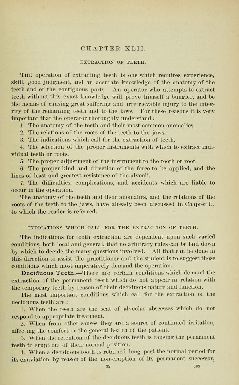 CHAPTER XLIL EXTRACTION OF TEETH. The operation of extracting teeth is one which requires experience, skill, good judgment, and an accurate knowledge of the anatomy of the teeth and of the contiguous parts. An operator who attempts to extract teeth without this exact knowledge will prove himself a bungler, and be the means of causing great suffering and irretrievable injury to the integ- rity of the remaining teeth and to the jaws. For these reasons it is very important that the operator thoroughly understand : 1. The anatomy of the teeth and their most common anomalies. 2. The relations of the roots of the teeth to the jaws. 3. The indications which call for the extraction of teeth. 4. The selection of the proper instruments with which to extract indi- vidual teeth or roots. 5. The proper adjustment of the instrument to the tooth or root. 6. The proper kind and direction of the force to be applied, and the lines of least and greatest resistance of the alveoli. 7. The difficulties, complications, and accidents which are liable to occur in the operation. The anatomy of the teeth and their anomalies, and the relations of the roots of the teeth to the jaws, have already been discussed in Chapter I., to which the reader is referred. INDICATIONS WHICH CALL FOE THE EXTRACTION OF TEETH. The indications for tooth extraction are dependent upon such varied conditions, both local and general, that no arbitrary rules can be laid down by which to decide the many questions involved. All that can be done in this direction to assist the practitioner and the student is to suggest those conditions which most imperatively demand the operation. Deciduous Teeth.—There are certain conditions which demand the extraction of the permanent teeth which do not appear in relation with the temporary teeth by reason of their deciduous nature and function. The most important conditions which call for the extraction of the deciduous teeth are : 1. When the teeth are the seat of alveolar abscesses which do not respond to appropriate treatment. 2. When from other causes they are a source of continued irritation, affecting the comfort or the general health of the patient. 3. When the retention of the deciduous teeth is causing the permanent teeth to erupt out of their normal position. 4. When a deciduous tooth is retained long past the normal period for its exuviation by reason of the non-eruption of its permanent successor,