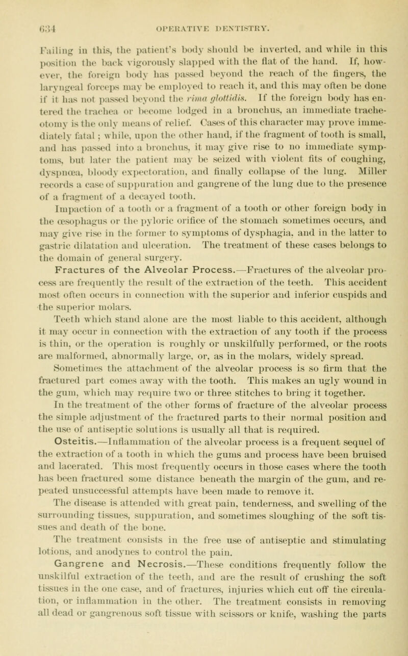 (J.'U OPKWATIVK DKNTISTUY. Failing in this, the patient's body should be inverted, and while in this position the Inu-k vigorously slapi)ed with the flat of the hand. If. how- ever, the foreign body hiis piussed beyond the i-eaeh of the lingers, the hiryngeal forceps may be employed to reach it, and this may often be doue if it has not i)assed beyond the rima f/lotfidis. If the foreign body has en- tered the trachea or become lodged in a bronchus, an immediate trache- otomy is the only means of relief. Cases of this character may prove imme- diately fatal; while, upon the other hand, if the fragment of tooth is small, and hiis i)assed into a bronchus, it may give rise to no immediate symp- toms, but later the patient may be seized with violent fits of coughing, dyspnoea, bloody expectoration, and finally collapse of the lung. Miller records a case of suppuration and gangrene of the lung due to the presence of a fiagment of a decayed tooth. Impaction of a tooth or a fragment of a tooth or other foreign body iu the oesophagus or the pyloric orifice of the stomach sometimes occurs, and may give rise in th<' former to symptoms of dysphagia, and in the latter to gastric dilatation and ulceration. The treatment of these cases belongs to the domain of general surgery. Fractures of the Alveolar Process.—^Fractures of the alveolar i)ro- cess are frequently the result of the extraction of the teeth. This accident most often occurs in connection Mith the superior and inferior cuspids and the superior molars. Teeth which stand alone are the most liable to this accident, although it may occur in connection with the extraction of any tooth if the process is thin, or the operation is roughly or unskilfully performed, or the roots are malformed, abnormally large, or, as in the molars, widely spread. Sometimes the attachment of the alveolar process is so firm that the fractured part comes away with the tooth. This makes an ugly wound in the gum, which may require two or three stitches to bring it together. In the treatment of the other forms of fracture of the alveolar process the simple adjustment of the fractured parts to their normal position and the use of antiseptic solutions is usually all that is required. Osteitis.—Inflammation of the alveolar process is a frequent sequel of the extraction of a tooth in which the gums and process have been bruised and lacerated. ThLs most frequently occurs in those cases where the tooth has been fractured some distance beneath the margin of the gum. and re- peated unsuccessful attempts have been made to remo\e it. The diseiise is attended with great pain, tenderness, and swelling of the surrounding tissues, suppuration, and sometimes sloughing of the soft tis- sues and death of the bone. The treatment consists in the free use of antiseptic and stimulating lotions, and anodynes to control the pain. Gangrene and Necrosis.—These conditions frequently follow the unskilful extraction of the teeth, and are the result of crushing the soft tissues in the one case, and of fractures, injuries which cut off the circula- tion, or inflammation in the other. The treatment consists in removing all dead or gangrenous soft tissue with scissors or knife, washing the parts