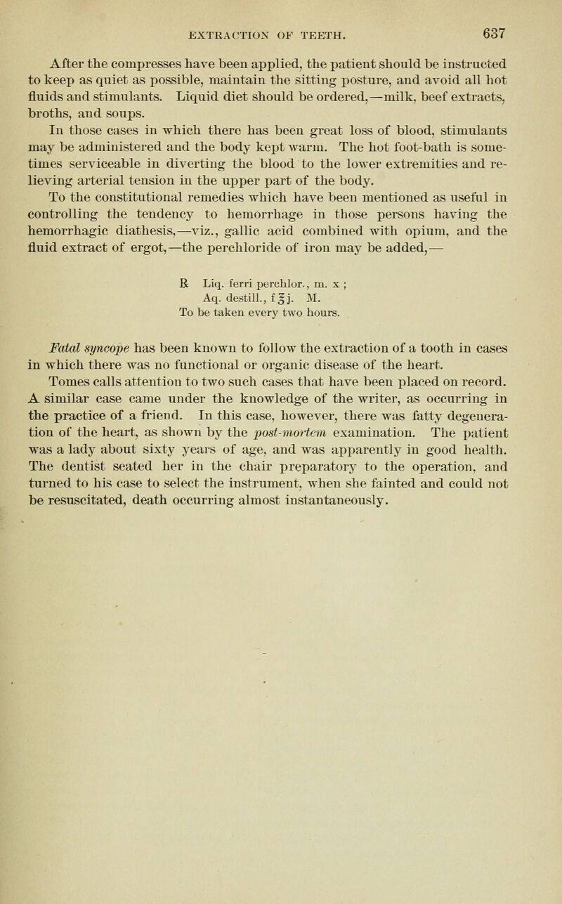 After the compresses have been applied, the patient should be instructed to keep as quiet as possible, maintain the sitting posture, and avoid all hot fluids and stimulants. Liquid diet should be ordered,—milk, beef extracts, broths, and soups. In those cases in which there has been great loss of blood, stimulants may be administered and the body kept warm. The hot foot-bath is some- times serviceable in diverting the blood to the lower extremities and re- lieving arterial tension in the upper part of the body. To the constitutional remedies which have been mentioned as useful in controlling the tendency to hemorrhage in those persons having the hemorrhagic diathesis,—viz., gallic acid combined with opium, and the fluid extract of ergot,—the perchloride of iron may be added,— R Liq. ferri perchlor., m. x ; Aq. destill., f|j. M. To be taken every two hours. Fatal syncope has been known to follow the extraction of a tooth in cases in which there was no functional or organic disease of the heart. Tomes calls attention to two such cases that have been placed on record. A similar case came under the knowledge of the writer, as occurring in the practice of a friend. In this case, however, there was fatty degenera- tion of the heart, as shown by the post-moHem examination. The patient was a lady about sixty years of age, and was apparently in good health. The dentist seated her in the chair preparatory to the operation, and turned to his case to select the instrument, when she fainted and could not be resuscitated, death occurring almost instantaneously.