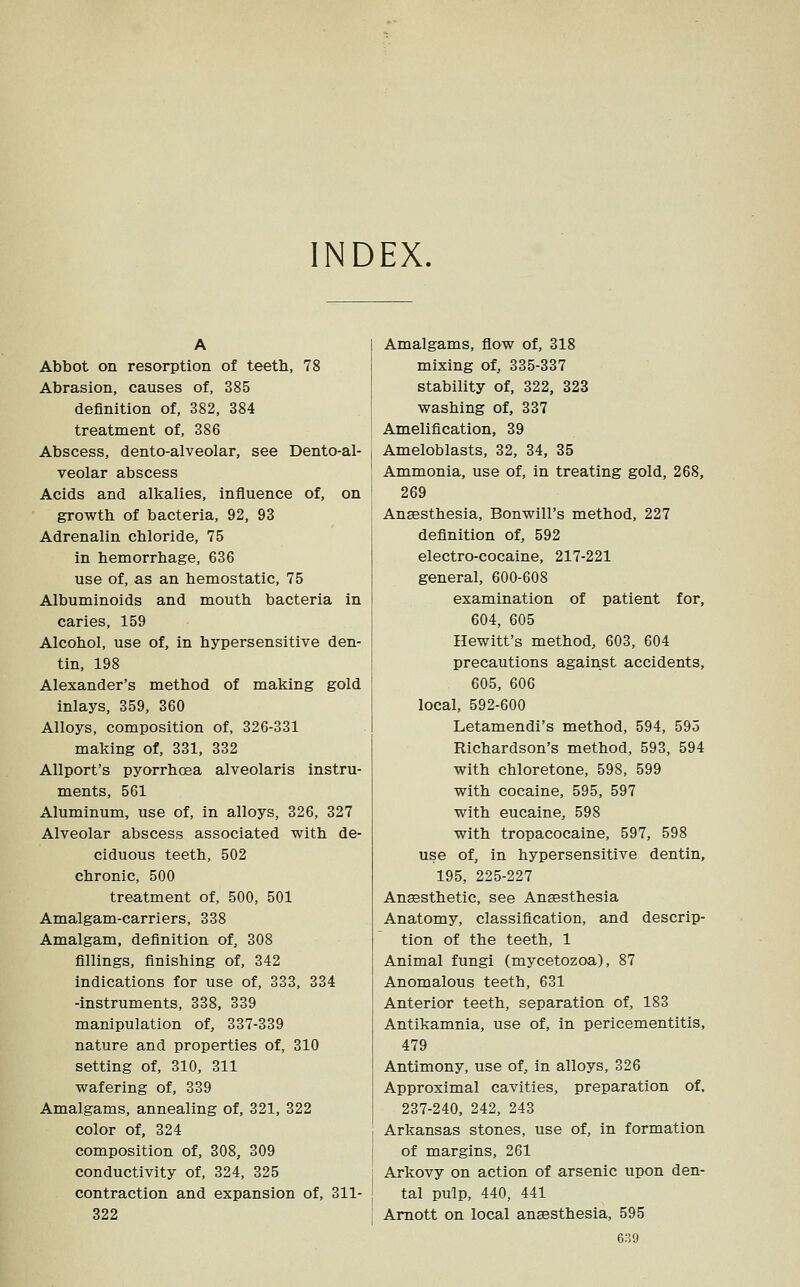 INDEX. Abbot on resorption of teeth, 78 Abrasion, causes of, 385 definition of, 382, 384 treatment of, 386 Abscess, dento-alveolar, see Dento-al- veolar abscess Acids and alkalies, influence of, on growth of bacteria, 92, 93 Adrenalin chloride, 75 in hemorrhage, 636 use of, as an hemostatic, 75 Albuminoids and mouth bacteria in caries, 159 Alcohol, use of, in hypersensitive den- tin, 198 Alexander's method of making gold inlays, 359, 360 Alloys, composition of, 326-331 making of, 331, 332 AUport's pyorrhoea alveolaris instru- ments, 561 Aluminum, use of, in alloys, 326, 327 Alveolar abscess associated with de- ciduous teeth, 502 chronic, 500 treatment of, 500, 501 Amalgam-carriers, 338 Amalgam, definition of, 308 fillings, finishing of, 342 indications for use of, 333, 334 -instruments, 338, 339 manipulation of, 337-339 nature and properties of, 310 setting of, 310, 311 wafering of, 339 Amalgams, annealing of, 321, 322 color of, 324 composition of, 308, 309 conductivity of, 324, 325 contraction and expansion of, 311- 322 I Amalgams, fiow of, 318 mixing of, 335-337 stability of, 322, 323 washing of, 337 Amelification, 39 Ameloblasts, 32, 34, 35 Ammonia, use of, in treating gold, 268, 269 Anaesthesia, Bonwill's method, 227 definition of, 592 electro-cocaine, 217-221 general, 600-608 examination of patient for, 604, 605 Hewitt's method, 603, 604 precautions against accidents, 605, 606 local, 592-600 Letamendi's method, 594, 595 Richardson's method, 593, 594 with chloretone, 598, 599 with cocaine, 595, 597 with eucaine, 598 with tropacocaine, 597, 598 use of, in hypersensitive dentin, 195, 225-227 Anaesthetic, see Anaesthesia Anatomy, classification, and descrip- tion of the teeth, 1 Animal fungi (mycetozoa), 87 Anomalous teeth, 631 Anterior teeth, separation of, 183 Antikamnia, use of, in pericementitis, 479 Antimony, use of, in alloys, 326 Approximal cavities, preparation of. 237-240, 242, 243 Arkansas stones, use of, in formation of margins, 261 Arkovy on action of arsenic upon den- j tal pulp, 440, 441 I Amott on local anaesthesia, 595