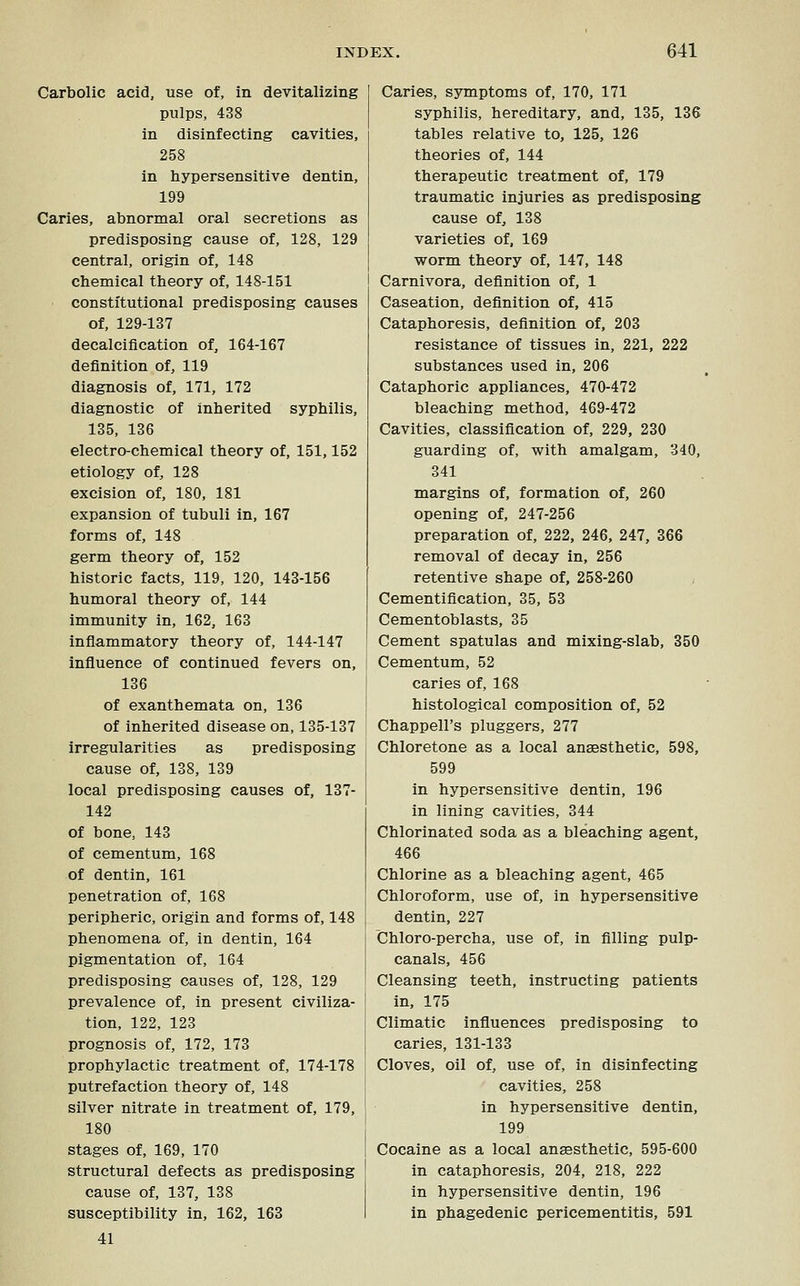 Carbolic acid, use of, in devitalizing pulps, 438 in disinfecting cavities, 258 in hypersensitive dentin, 199 Caries, abnormal oral secretions as predisposing cause of, 128, 129 central, origin of, 148 chemical theory of, 148-151 constitutional predisposing causes of, 129-137 decalcification of, 164-167 definition of, 119 diagnosis of, 171, 172 diagnostic of inherited syphilis, 135, 136 electro-chemical theory of, 151,152 etiology of, 128 excision of, 180, 181 expansion of tubuli in, 167 forms of, 148 germ theory of, 152 historic facts, 119, 120, 143-156 humoral theory of, 144 immunity in, 162, 163 inflammatory theory of, 144-147 influence of continued fevers on, 136 of exanthemata on, 136 of inherited disease on, 135-137 irregularities as predisposing cause of, 138, 139 local predisposing causes of, 137- 142 of bone, 143 of cementum, 168 of dentin, 161 penetration of, 168 peripheric, origin and forms of, 148 phenomena of, in dentin, 164 pigmentation of, 164 predisposing causes of, 128, 129 prevalence of, in present civiliza- tion, 122, 123 prognosis of, 172, 173 prophylactic treatment of, 174-178 putrefaction theory of, 148 silver nitrate in treatment of, 179, 180 stages of, 169, 170 structural defects as predisposing cause of, 137, 138 susceptibility in, 162, 163 41 Caries, symptoms of, 170, 171 syphilis, hereditary, and, 135, 136 tables relative to, 125, 126 theories of, 144 therapeutic treatment of, 179 traumatic injuries as predisposing cause of, 138 varieties of, 169 worm theory of, 147, 148 Carnivora, definition of, 1 Caseation, definition of, 415 Cataphoresis, definition of, 203 resistance of tissues in, 221, 222 substances used in, 206 Cataphoric appliances, 470-472 bleaching method, 469-472 Cavities, classification of, 229, 230 guarding of, with amalgam, 340, 341 margins of, formation of, 260 opening of, 247-256 preparation of, 222, 246, 247, 366 removal of decay in, 256 retentive shape of, 258-260 ; Cementification, 35, 53 Cementoblasts, 35 Cement spatulas and mixing-slab, 350 Cementum, 52 caries of, 168 histological composition of, 52 Chappell's pluggers, 277 Chloretone as a local anaesthetic, 598, 599 in hypersensitive dentin, 196 in lining cavities, 344 Chlorinated soda as a bleaching agent, 466 Chlorine as a bleaching agent, 465 Chloroform, use of, in hypersensitive dentin, 227 Chloro-percha, use of, in filling pulp- canals, 456 Cleansing teeth, instructing patients in, 175 Climatic influences predisposing to caries, 131-133 Cloves, oil of, use of, in disinfecting cavities, 258 in hypersensitive dentin, 199 Cocaine as a local anaesthetic, 595-600 in cataphoresis, 204, 218, 222 in hypersensitive dentin, 196 in phagedenic pericementitis, 591