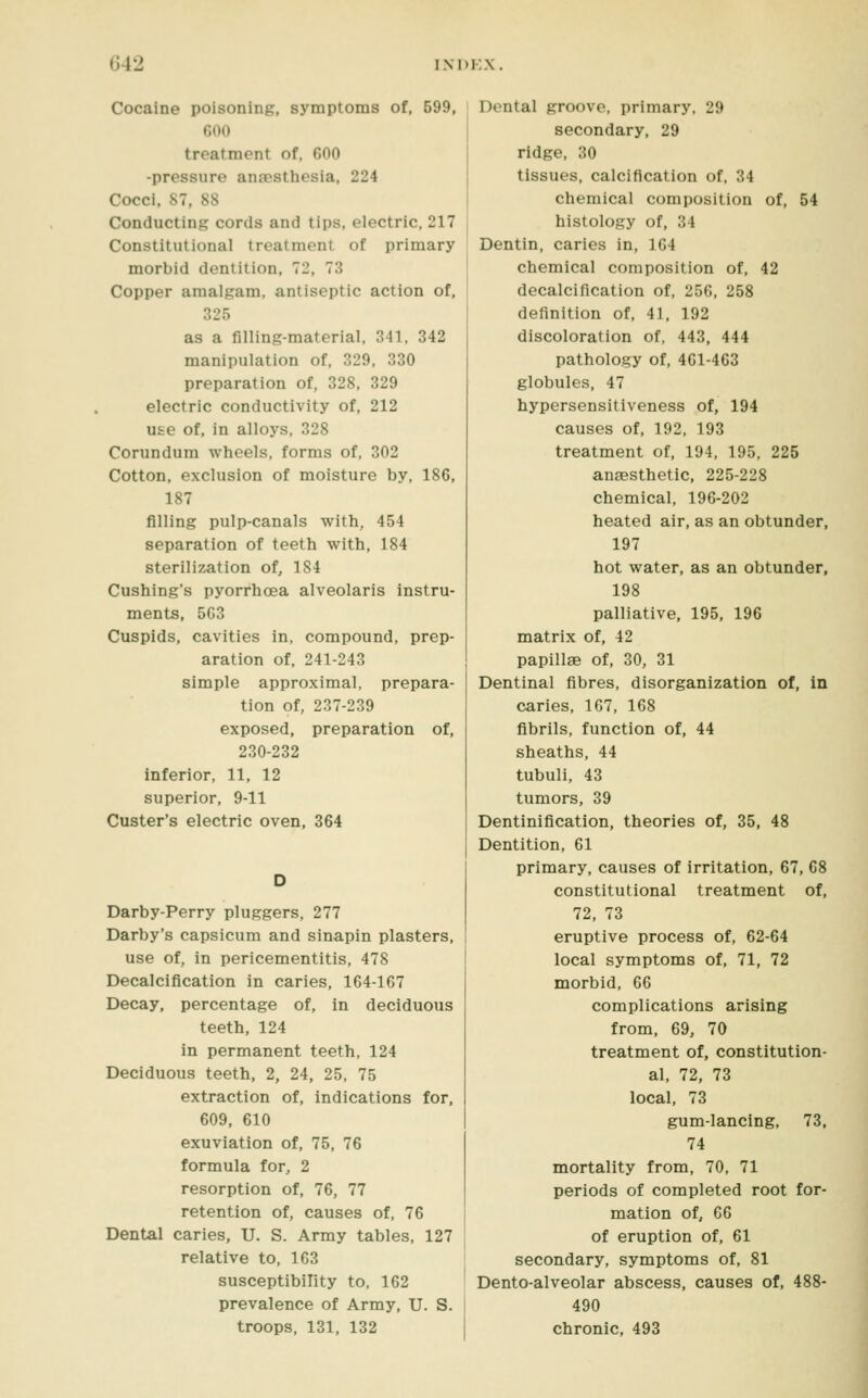 Cocaine poisoning, symptoms of, 599, 600 treatment of, 600 -pressure anaesthesia, 224 Cocci, 87, 88 Conducting cords and tips, electric, 217 Constitutional treatment of primary morbid dentition, 72, 73 Copper amalgam, antiseptic action of, 325 as a filling-material, 341, 342 manipulation of, 329, 330 preparation of, 328, 329 electric conductivity of, 212 use of, in alloys, 328 Corundum wheels, forms of, 302 Cotton, exclusion of moisture by, 186, 187 filling pulp-canals with, 454 separation of teeth with, 184 sterilization of, 184 Cushing's pyorrhoea alveolaris instru- ments, 563 Cuspids, cavities in, compound, prep- aration of, 241-243 simple approximal, prepara- tion of, 237-239 exposed, preparation of, 230-232 inferior, 11, 12 superior, 9-11 Custer's electric oven, 364 Darby-Perry pluggers, 277 Darby's capsicum and sinapin plasters, use of, in pericementitis, 478 Decalcification in caries, 164-167 Decay, percentage of, in deciduous teeth, 124 in permanent teeth, 124 Deciduous teeth, 2, 24, 25, 75 extraction of, indications for, 609, 610 exuviation of, 75, 76 formula for, 2 resorption of, 76, 77 retention of, causes of, 76 Dental caries, U. S. Army tables, 127 relative to, 163 susceptibility to, 162 prevalence of Army, U. S. troops, 131, 132 Dental groove, primary. 29 secondary, 29 ridge, 30 tissues, calcification of, 34 chemical composition of, 54 histology of, 34 Dentin, caries in, 164 chemical composition of, 42 decalcification of, 256, 258 definition of, 41, 192 discoloration of, 443, 444 pathology of, 461-463 globules, 47 hypersensitiveness of, 194 causes of, 192, 193 treatment of, 194, 195, 225 anaesthetic, 225-228 chemical, 196-202 heated air, as an obtunder, 197 hot water, as an obtunder, 198 palliative, 195, 196 matrix of, 42 papillae of, 30, 31 Dentinal fibres, disorganization of, in caries, 167, 168 fibrils, function of, 44 sheaths, 44 tubuli, 43 tumors, 39 Dentinification, theories of, 35, 48 Dentition, 61 primary, causes of irritation, 67, 68 constitutional treatment of, 72, 73 eruptive process of, 62-64 local symptoms of, 71, 72 morbid, 66 complications arising from, 69, 70 treatment of, constitution- al, 72, 73 local, 73 gum-lancing, 73, 74 mortality from, 70, 71 periods of completed root for- mation of, 66 of eruption of, 61 secondary, symptoms of, 81 Dento-alveolar abscess, causes of, 488- 490 chronic, 493