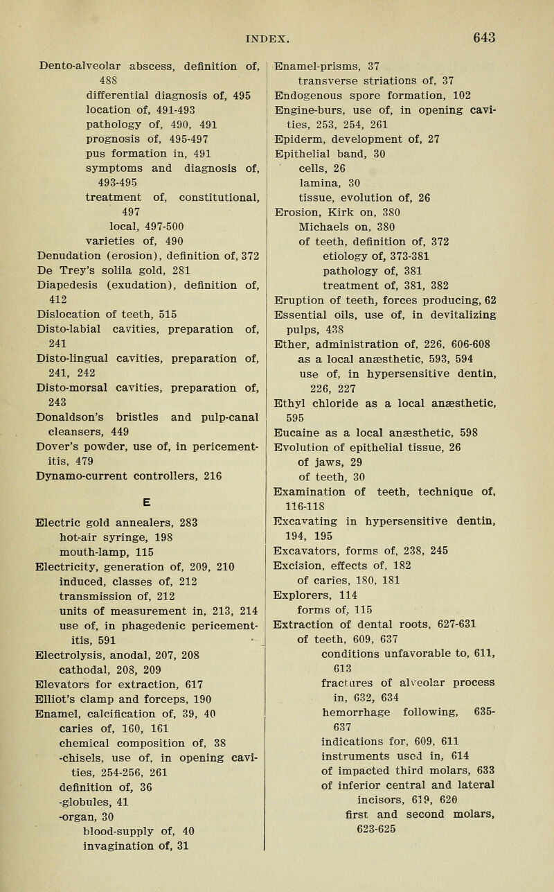 Dento-alveolar abscess, definition of, 488 differential diagnosis of, 495 location of, 491-493 pathology of, 490, 491 prognosis of, 495-497 pus formation in, 491 symptoms and diagnosis of, 493-495 treatment of, constitutional, 497 local, 497-500 varieties of, 490 Denudation (erosion), definition of, 372 De Trey's solila gold, 281 Diapedesis (exudation), definition of, 412 Dislocation of teeth, 515 Disto-labial cavities, preparation of, 241 Disto-lingual cavities, preparation of, 241, 242 Disto-morsal cavities, preparation of, 243 Donaldson's bristles and pulp-canal cleansers, 449 Dover's powder, use of, in pericement- itis, 479 Dynamo-current controllers, 216 Electric gold annealers, 283 hot-air syringe, 198 mouth-lamp, 115 Electricity, generation of, 209, 210 induced, classes of, 212 transmission of, 212 units of measurement in, 213, 214 use of, in phagedenic pericement- itis, 591 Electrolysis, anodal, 207, 208 cathodal, 208, 209 Elevators for extraction, 617 Elliot's clamp and forceps, 190 Enamel, calcification of, 39, 40 caries of, 160, 161 chemical composition of, 38 -chisels, use of, in opening cavi- ties, 254-256, 261 definition of, 36 -globules, 41 -organ, 30 blood-supply of, 40 invagination of, 31 Enamel-prisms, 37 transverse striations of, 37 Endogenous spore formation, 102 Engine-burs, use of, in opening cavi- ties, 253, 254, 261 Bpiderm, development of, 27 Epithelial band, 30 cells, 26 lamina, 30 tissue, evolution of, 26 Erosion, Kirk on, 380 Michaels on, 380 of teeth, definition of, 372 etiology of, 373-381 pathology of, 381 treatment of, 381, 382 Eruption of teeth, forces producing, 62 Essential oils, use of, in devitalizing pulps, 438 Ether, administration of, 226, 606-608 as a local anaesthetic, 593, 594 use of, in hypersensitive dentin, 226, 227 Ethyl chloride as a local anaesthetic, 595 Eucaine as a local anaesthetic, 598 Evolution of epithelial tissue, 26 of jaws, 29 of teeth, 30 Examination of teeth, technique of, 116-118 Excavating in hypersensitive dentin, 194, 195 Excavators, forms of, 238, 245 Excision, effects of, 182 of caries, 180, 181 Explorers, 114 forms of, 115 Extraction of dental roots, 627-631 of teeth, 609, 637 conditions unfavorable to, 611, 613 fractures of alveolar process in, 632, 634 hemorrhage following, 635- 637 indications for, 609, 611 instruments used in, 614 of impacted third molars, 633 of inferior central and lateral incisors, 619, 620 first and second molars, 623-625