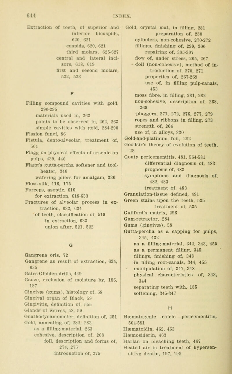 Extraction of teeth, of superior and inferior bicuspids, 620. G21 cuspids. 620. 621 third molars. 625-627 central and lateral inci- sors. 618. 619 first and second molars, 522, 523 Filling compound cavities with gold. 290-295 materials used in, 263 points to be observed in, 262, 263 simple cavities with gold, 284-290 Fission fungi, 86 Fistula, dento-alveolar, treatment of, 501 Flagg on physical effects of arsenic on pulps, 439, 440 Flagg's gutta-percha softener and tool- heater, 346 wafering pliers for amalgam, 336 Floss-silk, 116, 175 Forceps, aseptic, 616 for extraction, 618-633 Fractures of alveolar process in ex- traction. 632, 634 of teeth, classification of, 519 in extraction, 633 union after, 521, 522 Gangrena oris, 72 Gangrene as result of extraction, 634, 635 Gates-Glidden drills, 449 Gauze, exclusion of moisture by, 186, 187 Gingivae (gums), histology of, 58 Gingival organ of Black, 59 Gingivitis, definition of, 555 Glands of Serres, 58, 59 Gnathodynamometer, definition of, 251 Gold, annealing of, 282, 283 as a filling-material, 263 cohesive, description of, 268 foil, description and forms of, 274, 275 introduction of, 275 Gold, crystal mat, in filling, 281 preparation of, 280 cylinders, non-cohesive, 270-272 fillings, finishing of, 299, 300 repairing of, 305-307 flow of, under stress, 265, 267 --foil (non-cohesive), method of in- troduction of, 270, 271 properties of, 267-269 use of, in filling pulp-canals, 453 moss fibre, in filling, 281, 282 non-cohesive, description of, 268, 269 -pluggers, 271, 272, 276, 277, 279 ropes and ribbons in filling, 273 strength of, 264 use of, in alloys, 330 Gold-and-platinum foil, 282 Goodsir's theory of evolution of teeth, 28 Gouty pericementitis, 481, 564-581 differential diagnosis of, 483 prognosis of, 483 symptoms and diagnosis of, 482, 483 treatment of, 483 Granulation-tissue defined, 491 Green stains upon the teeth, 535 treatment of, 535 Guilford's matrix, 296 Gum-retractor, 284 Gums (gingivae), 58 Gutta-percha as a capping for pulps, 345, 432 as a filling-material, 342, 343, 455 as a permanent filling, 345 fillings, finishing of, 348 in filling root-canals, 344, 455 manipulation of, 347, 348 physical characteristics of, 343, 344 separating teeth with, 185 softening, 345-347 H calcic pericementitis. Haematogenic 564-581 Hsematoidin, 462, 463 Hemosiderin, 463 Harlan on bleaching teeth, 467 Heated air in treatment of hypersen- sitive dentin, 197, 198