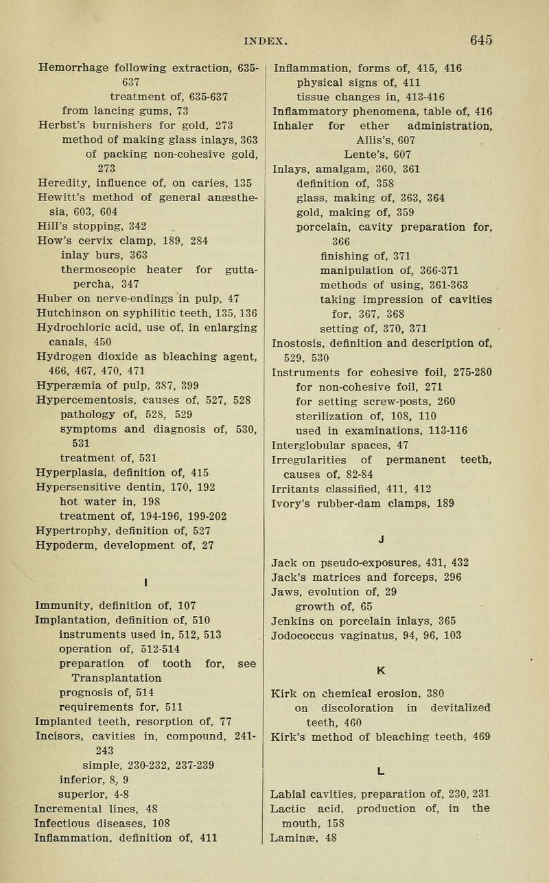 Hemorrhage following extraction, 635- 637 treatment of, 635-637 from lancing gums, 73 Herbst's burnishers for gold, 273 method of making glass inlays, 363 of packing non-cohesive gold, 273 Heredity, influence of, on caries, 135 Hewitt's method of general aneesthe- sia, 603, 604 Hill's stopping, 342 How's cervix clamp, 189, 284 inlay burs, 363 thermoscopic heater for gutta- percha, 347 Huber on nerve-endings in pulp, 47 Hutchinson on syphilitic teeth, 135,136 Hydrochloric acid, use of, in enlarging canals, 450 Hydrogen dioxide as bleaching agent, 466, 467, 470, 471 Hypersemia of pulp, 387, 399 Hypercementosis, causes of, 527, 528 pathology of, 528, 529 symptoms and diagnosis of, 530, 531 treatment of, 531 Hyperplasia, definition of, 415 Hypersensitive dentin, 170, 192 hot water in, 198 treatment of, 194-196, 199-202 Hypertrophy, definition of, 527 Hypoderm, development of, 27 Immunity, definition of, 107 Implantation, definition of, 510 instruments used in, 512, 513 operation of, 512-514 preparation of tooth for, see Transplantation prognosis of, 514 requirements for, 511 Implanted teeth, resorption of, 77 Incisors, cavities in, compound, 241- 243 simple, 230-232, 237-239 inferior, 8, 9 superior, 4-8 Incremental lines, 48 Infectious diseases, 108 Inflammation, definition of, 411 Inflammation, forms of, 415, 416 physical signs of, 411 tissue changes in, 413-416 Inflammatory phenomena, table of, 416 Inhaler for ether administration, Allis's, 607 Lente's, 607 Inlays, amalgam, 360, 361 definition of, 358 glass, making of, 363, 364 gold, making of, 359 porcelain, cavity preparation for, 366 finishing of, 371 manipulation of, 366-371 methods of using, 361-363 taking impression of cavities for, 367, 368 setting of, 370, 371 Inostosis, definition and description of, 529, 530 Instruments for cohesive foil, 275-280 for non-cohesive foil, 271 for setting screw-posts, 260 sterilization of, 108, 110 used in examinations, 113-116 Interglobular spaces, 47 Irregularities of permanent teeth, causes of, 82-84 Irritants classified, 411, 412 Ivory's rubber-dam clamps, 189 Jack on pseudo-exposures, 431, 432 Jack's matrices and forceps, 296 Jaws, evolution of, 29 growth of, 65 Jenkins on porcelain inlays, 365 Jodococcus vaginatus, 94, 96, 103 K Kirk on chemical erosion, 380 on discoloration in devitalized teeth, 460 Kirk's method of bleaching teeth, 469 Labial cavities, preparation of, 230, 231 Lactic acid, production of, in the mouth, 158 Laminae, 48