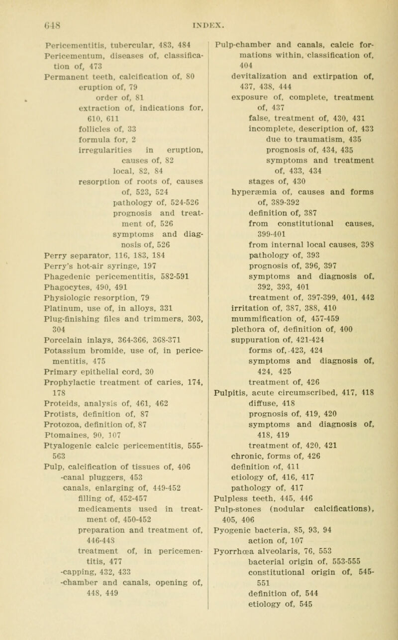 Pericementitis, tubercular, 483, 484 Pericementum, diseases of, classifica- tion of, 473 Permanent teeth, calcification of. SO eruption of, 79 order of, 81 extraction of, indications for, 610, 611 follicles of, 33 formula for, 2 irregularities in eruption, causes of, 82 local. 82, 84 resorption of roots of, causes of, 523, 524 pathology of. 524-526 prognosis and treat- ment of, 526 symptoms and diag- nosis of, 526 Perry separator. 116. 183, 184 Perry's hot-air syringe, 197 Phagedenic pericementitis, 582-591 Phagocytes, 490, 491 Physiologic resorption, 79 Platinum, use of, in alloys, 331 Plug-finishing files and trimmers, 303, 304 Porcelain inlays, 364-366, 368-371 Potassium bromide, use of, in perice- mentitis, 475 Primary epithelial cord. 30 Prophylactic treatment of caries, 174, 178 Proteids. analysis of. 461, 462 Protists. definition of, 87 Protozoa, definition of, 87 Ptomaines, 90. 107 Ptyalogenic calcic pericementitis, 555- 563 Pulp, calcification of tissues of, 406 -canal pluggers, 453 canals, enlarging of, 449-452 filling of. 452-457 medicaments used in treat- ment of. 450-452 preparation and treatment of, 446-448 treatment of, in pericemen- titis, 477 -capping, 432, 433 -chamber and canals, opening of, 448, 449 Pulp-chamber and canals, calcic for- mations within, classification of, 404 devitalization and extirpation of, 437, 438, 444 exposure of, complete, treatment of, 437 false, treatment of, 430. 431 incomplete, description of, 43'3 due to traumatism, 435 prognosis of, 434, 435 symptoms and treatment of, 433. 434 stages of, 430 hyperaemia of, causes and forms of, 389-392 definition of, 387 from constitutional causes, 399-401 from internal local causes. 398 pathology of, 393 prognosis of, 396, 397 symptoms and diagnosis of. 392, 393, 401 treatment of, 397-399. 401, 442 irritation of, 387, 388. 410 mummification of, 457-459 plethora of, definition of, 400 suppuration of. 421-424 forms of. 423, 424 symptoms and diagnosis of, 424. 425 treatment of. 426 Pulpitis, acute circumscribed. 417, 418 diffuse, 418 prognosis of, 419, 420 symptoms and diagnosis of, 418, 419 treatment of, 420, 421 chronic, forms of, 426 definition of. 411 etiology of, 416, 417 pathology of. 417 Pulpless teeth, 445. 446 Pulp-stones (nodular calcifications), 405, 406 Pyogenic bacteria, 85, 93, 94 action of, 107 Pyorrhoea alveolaris, 76. 553 bacterial origin of. 553-555 constitutional origin of, 545- 551 definition of. 544 etiology of. 545