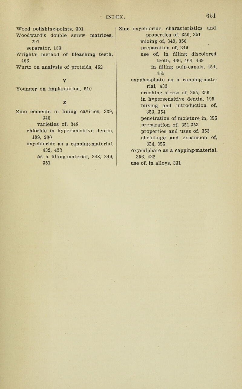 Wood polishing-points, 301 Woodward's double screw matrices, 297 separator, 183 Wright's method of bleaching teeth, 466 Wurtz on analysis of proteids, 462 Younger on implantation, 510 Zinc cements in lining cavities, 339, 340 varieties of, 348 chloride in hypersensitive dentin, 199, 200 oxychloride as a capping-material, 432, 433 as a filling-material, 348, 349, 351 Zinc oxychloride, characteristics and properties of, 350, 351 mixing of, 349, 350 preparation of, 349 use of, in filling discolored teeth, 466, 468, 469 in filling pulp-canals, 454, 455 oxyphosphate as a capping-mate- rial, 433 crushing stress of, 355, 356 in hypersensitive dentin, 199 mixing and introduction of, 353, 354 penetration of moisture in, 355 preparation of, 351-353 properties and uses of, 353 shrinkage and expansion of, 354, 355 oxysulphate as a capping-material, 356, 432 use of, in alloys, 331