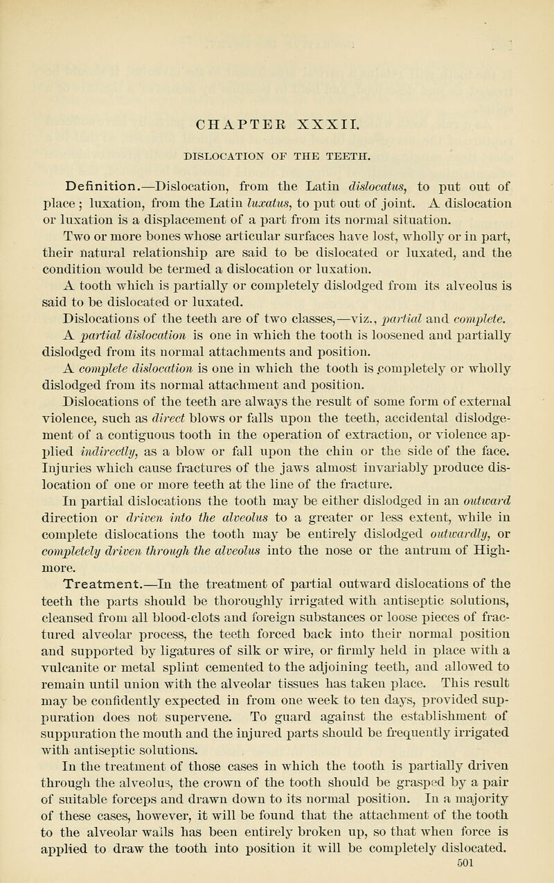 DISLOCATION OF THE TEETH. Definition.—Dislocation, from the Latin dislocatus, to put out of place ; luxation, from the Latin luxatus, to put out of joint. A dislocation or luxation is a displacement of a part from its normal situation. Two or more bones whose articular surfaces have lost, wholly or in part, their natural relationship are said to be dislocated or luxated, and the condition would be termed a dislocation or luxation. A tooth which is partially or completely dislodged from its alveolus is said to be dislocated or luxated. Dislocations of the teeth are of two classes,—viz., partial and complete. A partial dislocation is one in which the tooth is loosened and i^artially dislodged from its normal attachments and position. A complete dislocation is one in which the tooth is .completely or wholly dislodged from its normal attachment and position. Dislocations of the teeth are always the result of some form of external violence, such as direct blows or falls upon the teeth, accidental dislodge- ment of a contiguous tooth in the operation of extraction, or violence ap- I)lied indirectly, as a blow or fall upon the chin or the side of the face. Injuries which cause fractures of the jaws almost invariably produce dis- location of one or more teeth at the line of the fracture. In partial dislocations the tooth may be either dislodged in an outward direction or driven into the alveolus to a greater or less extent, while in comijlete dislocations the tooth may be entirely dislodged outwardly, or completely driven through the alveolus into the nose or the antrum of High- more. Treatment.—In the treatment of partial outward dislocations of the teeth the parts should be thoroughly irrigated with antiseptic solutions, cleansed from all blood-clots and foreign substances or loose pieces of frac- tured alveolar process, the teeth forced back into their normal position and supported by ligatures of silk or wire, or firmly held in place with a vulcanite or metal splint cemented to the adjoining teeth, and allowed to remain until union with the alveolar tissues has taken place. This result may be confidently expected in from one week to ten days, provided sup- puration does not supervene. To guard against the establishment of suppuration the mouth and the injured parts should be frequently irrigated with antiseptic solutions. In the treatment of those cases in which the tooth is partially driven through the alveolus, the crown of the tooth should be grasped by a pair of suitable forceps and drawn down to its normal position. In a majority of these cases, however, it will be found that the attachment of the tooth to the alveolar wails has been entirely broken up, so that when force is applied to draw the tooth into position it will be completely dislocated.