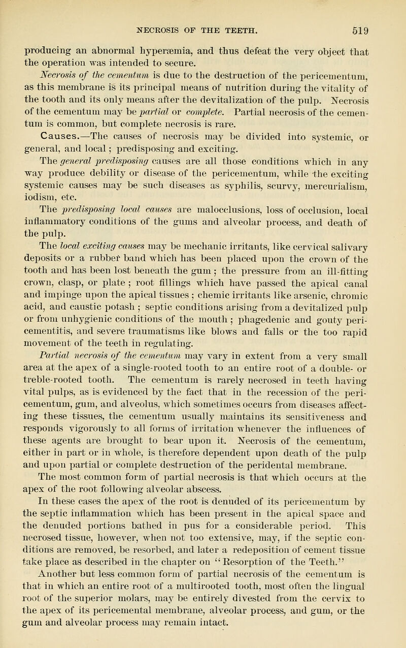 producing an abnormal hypersemia, and thus defeat the very object that the operation was intended to secure. Necrosis of the cementum is due to the destruction of the pericementum, as this membrane is its principal means of nutrition during the vitality of the tooth and its only means after the devitalization of the pulp. J^ecrosis of the cementum may be partial or complete. Partial necrosis of the cemen- tum is common, but complete necrosis is rare. Causes.—The causes of necrosis may be divided into systemic, or general, and local; predisposing and exciting. The general predisposing causes are all those conditions which in any way produce debility or disease of the pericementum, while the exciting systemic causes may be such diseases as syphilis, scurvy, mercurialism, iodism, etc. The predisposing local causes are malocclusions, loss of occlusion, local inflammatory conditions of the gums and alveolar process, and death of the pulp. The local exciting causes may be mechanic irritants, like cervical salivary deposits or a rubber band which has been placed upon the crown of the tooth and has been lost beneath the gum ; the pressure from an ill-fitting crown, clasp, or plate ; root fillings which have passed the apical canal and impinge upon the apical tissues ; chemic irritants like arsenic, chromic acid, and caustic potash ; septic conditions arising from a devitalized jjulp or from unhygienic conditions of the mouth ; phagedenic and gouty peri- cementitis, and severe traumatisms like blows and falls or the too rapid movement of the teeth in regulating. Partial necrosis of the cementum may vary in extent from a very small area at the apex of a single-rooted tooth to an entire root of a double- or treble-rooted tooth. The cementum is rarely necrosed in teeth having vital pulps, as is evidenced by the fact that in the recession of the peri- cementum, gum, and alveolus, which sometimes occurs from diseases affect- ing these tissues, the cementum usually maintains its sensitiveness and responds vigorously to all forms of irritation whenever the influences of these agents are brought to bear upon it. ISTecrosis of the cementum, either in part or in whole, is therefore dependent upon death of the pulp and upon partial or complete destruction of the peridental membrane. The most common form of partial necrosis is that which occurs at the apex of the root following alveolar abscess. In these cases the apex of the root is denuded of its pericementum by the septic inflammation which has been present in the apical space and the denuded portions bathed in pus for a considerable period. This necrosed tissue, however, when not too extensive, may, if the septic con- ditions are removed, be resorbed, and later a redeposition of Cement tissue take place as described in the chapter on Resorption of the Teeth. Another but less common form of partial necrosis of the cementum is that in which an entire root of a multirooted tooth, most often the lingual root of the superior molars, may be entirely divested from the cervix to ihe apex of its pericemental membrane, alveolar process, and gum, or the gum and alveolar process may remain intact.