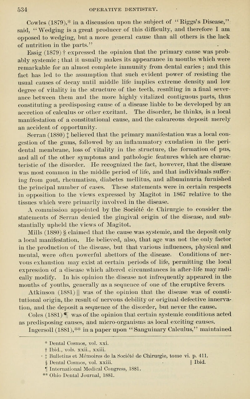 Cowles (1879),* in a discussion upon the subject of Eiggs's Disease, said, Wedging is a great producer of this difaculty, and therefore I am opposed to wedging, but a more general cause than all others is the lack of nutrition in the parts. Bssig (1879) t expressed the opinion that the primary cause was prob- ably systemic ; that it usually makes its appearance in mouths which were remarkable for an almost complete immunity from dental caries ; and this fact has led to the assumption that such evident power of resisting the usual causes of decay until middle life implies extreme density and low degree of vitality in the structure of the teeth, resulting in a final sever- ance between them and the more highly vitalized contiguous parts, thus constituting a x)redisposing cause of a disease liable to be developed by an accretion of calculus or other excitant. The disorder, he thinks, is a local manifestation of a constitutional cause, and the calcareous deposit merely an accident of opportunity. Serran (1880) J believed that the primary manifestation was a local con- gestion of the gums, followed by an inflammatory exudation in the peri- dental membrane, loss of vitality in the structure, the formation of pus, and all of the other symptoms and pathologic features which are charac- teristic of the disorder. He recognized the fact, however, that the disease was most common in the middle period of life, and that individuals suffer- ing from gout, rheumatism, diabetes mellitus, and albuminuria furnished the principal number of cases. These statements were in certain respects in opposition to the views expressed by Magitot in 1867 relative to the tissues which were primarily involved in the disease. A commission appointed by the Societe de Chirurgie to consider the statements of Serran denied the gingival origin of the disease, and sub- stantially upheld the views of Magitot. Mills (1880) § claimed that the cause was systemic, and the deposit only a local manifestation. He believed, also, that age was not the only factor in the production of the disease, but that various influences, physical and mental, were often powerful abettors of the disease. Conditions of ner- vous exhaustion may exist at certain periods of life, permitting the local expression of a disease which altered circumstances in after-life may radi- cally modify. In his opinion the disease not infrequently appeared in the mouths of youths, generally as a sequence of one of the eruptive fevers. Atkinson (1881) || was of the oj)inion that the disease was of consti- tutional origin, the result of nervous debility or original defective innerva- tion, and the deposit a sequence of the disorder, but never the cause. Coles (1881) ^ was of the opinion that certain systemic conditions acted as predisposing causes, and micro-organisms as local exciting causes. Ingersoll (1881),** in a paper upon Sanguinary Calculus, maintained * Dental Cosmos, vol. xxi. t Ibid., vols, xxii., xxiii. ' t Bulletins et Memoires de la Societe de Chirurgie, tome vi. p. 411. § Dental Cosmos, vol. xxiii. • || Ibid. If International Medical Congress, 1881. ** Ohio Dental Journal, 1881.