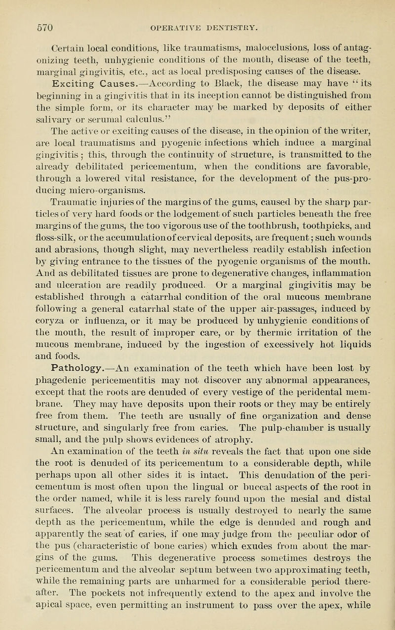 Certain local conditions; like traumatisms, malocclusions, loss of antag- onizing teetli, unhygienic conditions of the mouth, disease of the teeth, marginal gingivitis, etc., act as local predisposing causes of the disease. Exciting Causes.—According to Black, the disease may have ''its beginning in a gingivitis that in its inception cannot be distinguished from the simple form, or its character may be marked by deposits of either salivary or seruraal calculus. The active or exciting causes of the disease, in the opinion of the writer, are local traumatisms and pyogenic infections which induce a marginal gingivitis 5 this, through, the continuity of structure, is transmitted to the already debilitated pericementum, when the conditions are favorable, through a lowered vital resistance, for the development of the pus-pro- ducing micro-organisms. Traumatic injuries of the margins of the gums, caused by the sharp par- ticles of very hard foods or the lodgement of such particles beneath the free mai-gins of the gums, the too vigorous use of the toothbrush, toothpicks, and floss-silk, or the accumulation of cervical deposits, are frequent; such wounds and abrasions, though slight, may nevertheless readily establish, infection by giving entrance to the tissues of the pyogenic organisms of the mouth. And as debilitated tissues are prone to degenerative changes, inflammation and ulceration are readily produced. Or a marginal gingivitis may be established through a catarrhal condition of the oral mucous membrane following a general catarrhal state of the upper air-passages, induced by coryza or influenza, or it may be produced by unhygienic conditions of the mouth, the result of improper care, or by thermic irritation of the mucous membrane, induced by the ingestion of excessively hot liquids and foods. Pathology.—-An examination of the teeth which have been lost by phagedenic pericementitis may not discover any abnormal appearances, except that the roots are denuded of every vestige of the XDcridental mem- brane. They may have deposits upon their roots or they may be entirely free from them. The teeth are usually of fine organization and dense structure, and singularly free from caries. The pulp-chamber is usually small, and the pulp shows evidences of atrophy. An examination of the teeth in situ reveals the fact that upon one side the root is denuded of its pericementum to a considerable depth, while perhaps upon all other sides it is intact. This denudation of the peri- cementum is most often upon the lingual or buccal aspects of the root in the order named, while it is less rarely found upon the mesial and distal surfaces. The alveolar process is usually destroyed to nearly the same depth as the pericementum, while the edge is denuded and rough and apparently the seat of caries, if one may judge from the peculiar odor of the pus (characteristic of bone caries) which exudes from about the mar- gins of the gums. This degenerative process sometimes destroys the pericementum and the alveolar septum between two approximating teeth, while the remaining parts are unharmed for a considerable period there- after. The pockets not infrequently extend to the apex and involve the apical space, even permitting an instrument to pass over the apex, while