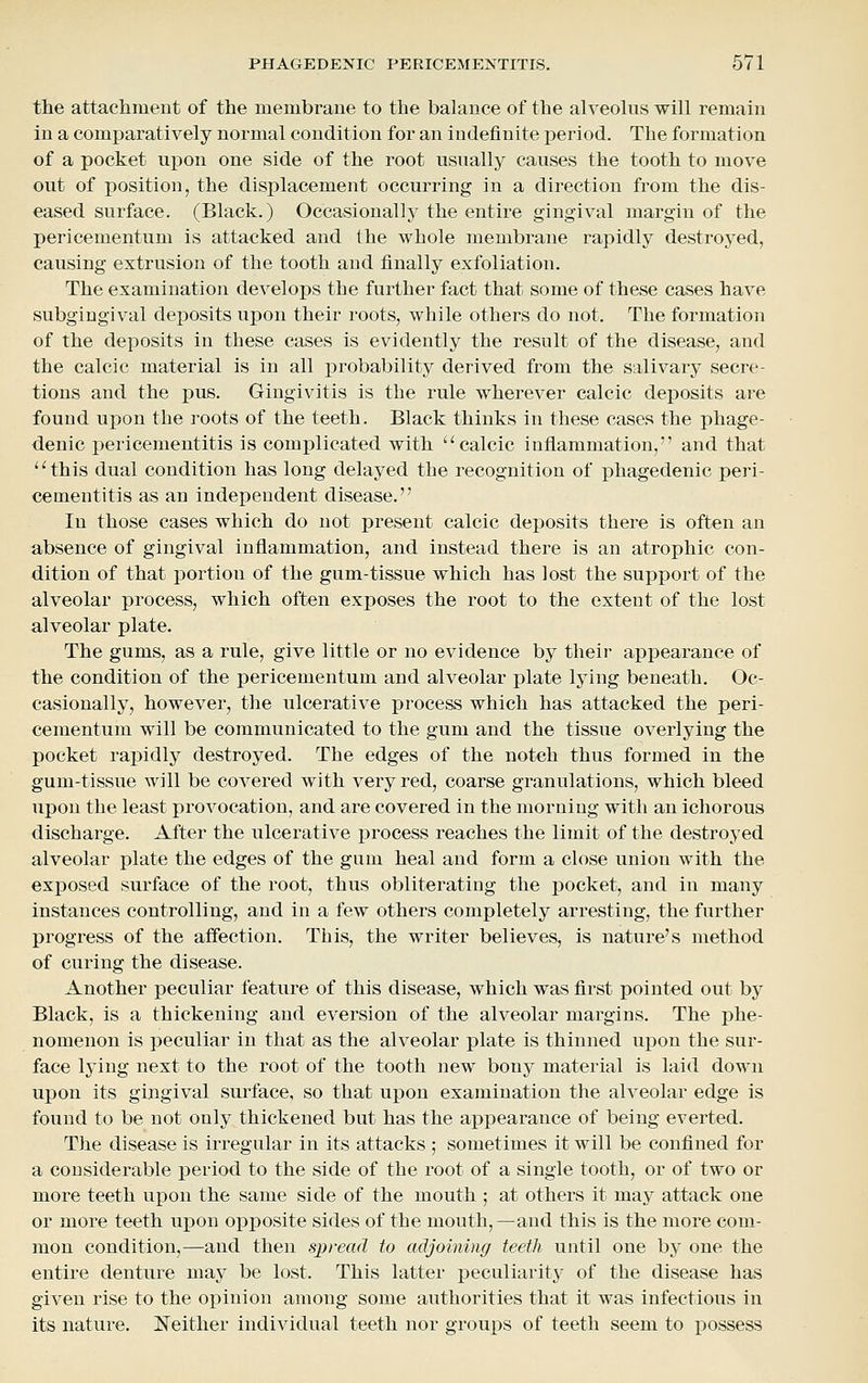 the attacliment of the membrane to the balance of the alveolus will remain in a comparatively normal condition for an indefinite period. The formation of a pocket upon one side of the root usually causes the tooth to move out of position, the displacement occurring in a direction from the dis- eased surface. (Black.) Occasionally the entire gingival margin of the pericementum is attacked and the whole membrane rapidly destroyed, causing extrusion of the tooth and finally exfoliation. The examination develops the further fact that some of these cases have subgingival deposits upon their roots, while others do not. The formation of the deposits in these cases is evidently the result of the disease, and the calcic material is in all probability derived from the salivary secre- tions and the pus. Gingivitis is the rule wherever calcic deposits are found upon the roots of the teeth. Black thinks in these cases the phage- denic pericementitis is complicated with ''calcic inflammation, and that ''this dual condition has long delayed the recognition of phagedenic peri- cementitis as an independent disease. In those cases which do not present calcic deposits there is often an absence of gingival inflammation, and instead there is an atrophic con- dition of that portion of the gum-tissue which has lost the support of the alveolar process, which often exposes the root to the extent of the lost alveolar plate. The gums, as a rule, give little or no evidence by their appearance of the condition of the pericementum and alveolar plate lying beneath. Oc- casionally, however, the ulcerative process which has attacked the peri- cementum will be communicated to the gum and the tissue overlying the pocket rapidly destroyed. The edges of the notch thus formed in the gum-tissue will be covered with very red, coarse granulations, which bleed upon the least provocation, and are covered in the morning with an ichorous discharge. After the ulcerative process reaches the limit of the destroyed alveolar plate the edges of the gum heal and form a close union with the exposed surface of the root, thus obliterating the pocket, and in many instances controlling, and in a few others completely arresting, the further progress of the affection. This, the writer believes, is nature's method of curing the disease. Another peculiar feature of this disease, which was first pointed out by Black, is a thickening and eversion of the alveolar margins. The phe- nomenon is peculiar in that as the alveolar plate is thinned upon the sur- face lying next to the root of the tooth new bony material is laid down upon its gingival surface, so that upon examination the alveolar edge is found to be not only thickened but has the appearance of being everted. The disease is irregular in its attacks ; sometimes it will be confined for a considerable period to the side of the root of a single tooth, or of two or more teeth upon the same side of the mouth ; at others it may attack one or more teeth upon opposite sides of the mouth,—and this is the more com- mon condition,—and then spread to adjoining teeth until one by one the entire denture may be lost. This latter peculiarity of the disease has given rise to the oj)inion among some authorities that it was infectious in its nature. Neither individual teeth nor groups of teeth seem to possess