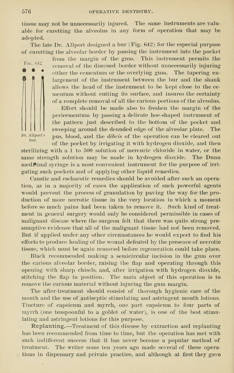 tissue may not be unnecessarily injured. The same instruments are valu- able for curetting the alveolus in any form of operation that may be adopted. The late Dr. Allport designed a bur (Fig. 642) for the especial purpose of curetting the alveolar border by passing the instrument into the pocket from the margin of the gum. This instrument permits the '*^ ' ■ removal of the diseased border without unnecessarily injuring * either the cementum or the overlying gum. The tapering en- largement of the instrument between the bur and the shank allows the head of the instrument to be kept close to the ce- mentum without cutting its surface, and insures the certainty of a complete removal of all the carious portions of the alveolus. Effort should be made also to freshen the margin of the pericementum by passing a delicate hoe-shaped instrument of the pattern just described to the bottom of the pocket and sweeping around the denuded edge of the alveolar plate. The Dr. Aiiport's p^g^ blood, and the debris of the operation can be cleared out of the pocket by irrigating it with hydrogen dioxide, and then sterilizing with a 1 to 500 solution of mercuric chloride in water, or the same strength solution may be made in hydrogen dioxide. The Dunn medicinal syringe is a most convenient instrument for the purpose of irri- gating such pockets and of applying other liquid remedies. Caustic and escharotic i-emedies should be avoided after such an opera- tion, as in a majority of cases the application of such powerful agents would prevent the process of granulation by paving the way for the pro- duction of more necrotic tissue in the very location in which a moment before so much pains had been taken to remove it. Such kind of treat- ment in general surgery would only be considered permissible in cases of malignant disease where the surgeon felt that there was quite strong pre- sumptive evidence that all of the malignant tissue had not been removed. But if applied under any other circumstances he would expect to find his efforts to produce healing of the wound defeated by the presence of necrotic tissue, which must be again removed before regeneration could take place. Black recommended making a semicircular incision in the gum over the carious alveolar border, raising the flap and operating through this opening with sharj) chisels, and, after irrigation with hydrogen dioxide, stitching the flap in position. The main object of this operation is to remove the carious material without injuring the gum margin. The after-treatment should consist of thorough hygienic care of the mouth and the use of antiseptic stimulating and astringent mouth lotions. Tincture of capsicum and myrrh, one part capsicum to four parts of myrrh (one teaspoonful to a goblet of water), is one of the best stimu- lating and astringent lotions for this purpose. Replanting.—Treatment of this disease by extraction and replanting has been recommended from time to time, but the operation has met with such indifferent success that it has never become a popular method of treatment. The writer some ten years ago made several of these opera- tions in dispensary and private practice, and although at first they gave