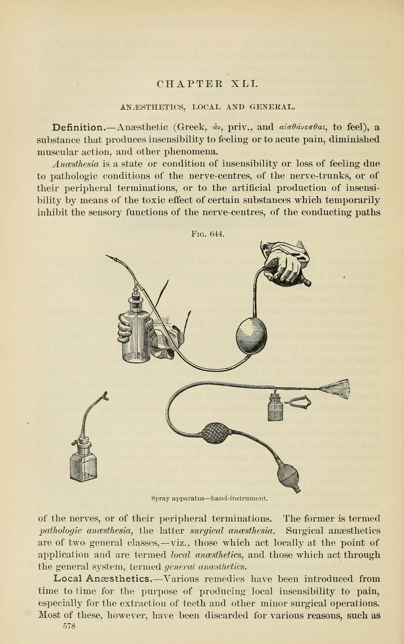 CHAPTER XLI. ANESTHETICS, LOCAL AND GENERAL. Definition.—Anaesthetic (Greek, av, priv., and ai(Tdavtaeat^ to feel), a substance that produces insensibility to feeling or to acute pain, diminished muscular action, and other phenomena. Ancesthesia is a state or condition of insensibility or loss of feeling due to pathologic conditions of the nerve-centres, of the nerve-trunks, or of their peripheral terminations, or to the artificial production of insensi- bility by means of the toxic effect of certain substances which temporarily inhibit the sensory functions of the nerve-centres, of the conducting paths Fig. 644. Spray apparatus—hand-instrument. of the nerves, or of their peripheral terminations. The former is termed pathologic ancesthesia, the latter surgical ancesthesia. Surgical ansesthetics are of two general classes,—viz., those which act locally at the point of application and are termed local ancesthetics, and those which act through the general system, termed general anoisthetics. Local Ansesthetics.—Various remedies have been introduced from time to time for the purpose of producing local insensibility to pain, especially for the extraction of teeth and other minor surgical operations. Most of these, however, have been discarded for various reasons, such as