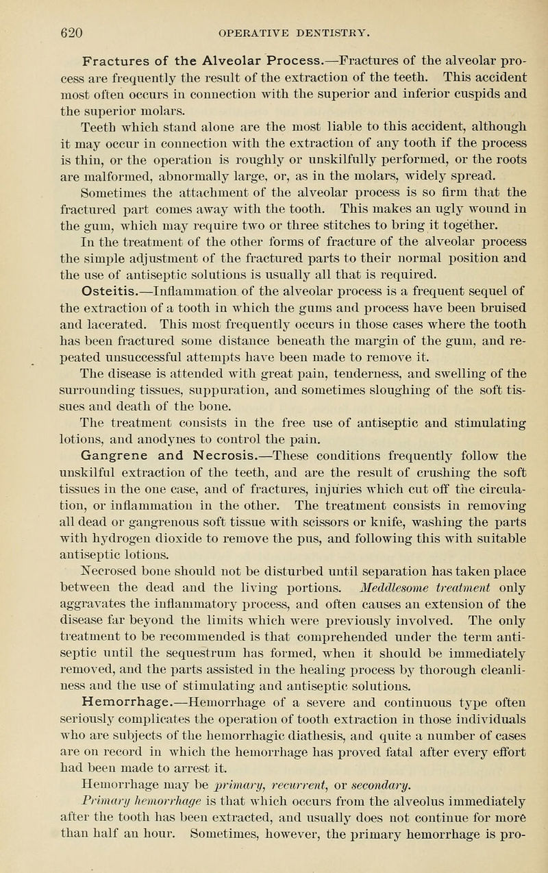 Fractures of the Alveolar Process.—Fractures of tlie alveolar pro- cess are frequently the result of the extraction of the teeth. This accident most often occurs in connection with the superior and inferior cuspids and the superior molars. Teeth which stand alone are the most liable to this accident, although it may occur in connection with the extraction of any tooth if the process is thin, or the operation is roughly or unskilfully iDcrformed, or the roots are malformed, abnormally large, or, as in the molars, widely sj)read. Sometimes the attachment of the alveolar process is so firm that the fractured part comes away with the tooth. This makes an ugly wound in the gum, which may require two or three stitches to bring it together. In the treatment of the other forms of fracture of the alveolar process the simple adjustment of the fractured parts to their normal position and the use of antiseptic solutions is usually all that is required. Osteitis.—Inflammation of the alveolar process is a frequent sequel of the extraction of a tooth in which the gums and process have been bruised and lacerated. This most frequently occurs in those cases where the tooth has been fractured some distance beneath the margin of the gum, and re- peated unsuccessful attempts have been made to remove it. The disease is attended with great pain, tenderness, and swelling of the surrounding tissues, suppuration, and sometimes sloughing of the soft tis- sues and death of the bone. The treatment consists in the free use of antiseptic and stimulating lotions, and anodynes to control the pain. Gangrene and Necrosis.—These conditions frequently follow the unskilful extraction of the teeth, and are the result of crushing the soft tissues in the one case, and of fractures, injuries which cut off the circula- tion, or inflammation in the other. The treatment consists in removing all dead or gangrenous soft tissue with scissors or knife, washing the parts with hydrogen dioxide to remove the pus, and following this with suitable antiseptic lotions. ^Necrosed bone should not be disturbed until separation has taken place between the dead and the living portions. Meddlesome treatment only aggravates the inflammatory process, and often causes an extension of the disease far beyond the limits which were previously involved. The only treatment to be recommended is that comjprehended under the term anti- septic until the sequestrum has formed, when it should be immediately removed, and the parts assisted in the healing process by thorough cleanli- ness and the use of stimulating and antiseptic solutions. Hemorrhage.—Hemorrhage of a severe and continuous type often seriously complicates the operation of tooth extraction in those individuals who are subjects of the hemorrhagic diathesis, and quite a number of cases are on record in which the hemorrhage has proved fatal after every effort had been made to arrest it. Hemorrhage may be primary, recurrent, or secondary. Primary hemorrhage is that which occurs from the alveolus immediately after the tooth has been extracted, and usually does not continue for more than half an hour. Sometimes, however, the primary hemorrhage is pro-