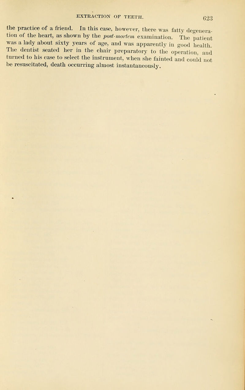 the practice of a friend. In this case, however, there was fatty degenera- tion of the heart, as shown by the post-mortem examination. The patient was a lady about sixty years of age, and was apparently in good health. The dentist seated her in the chair preparatory to the operation, and turned to his case to select the instrument, when she fainted and could not be resuscitated, death occurring almost instantaneously.