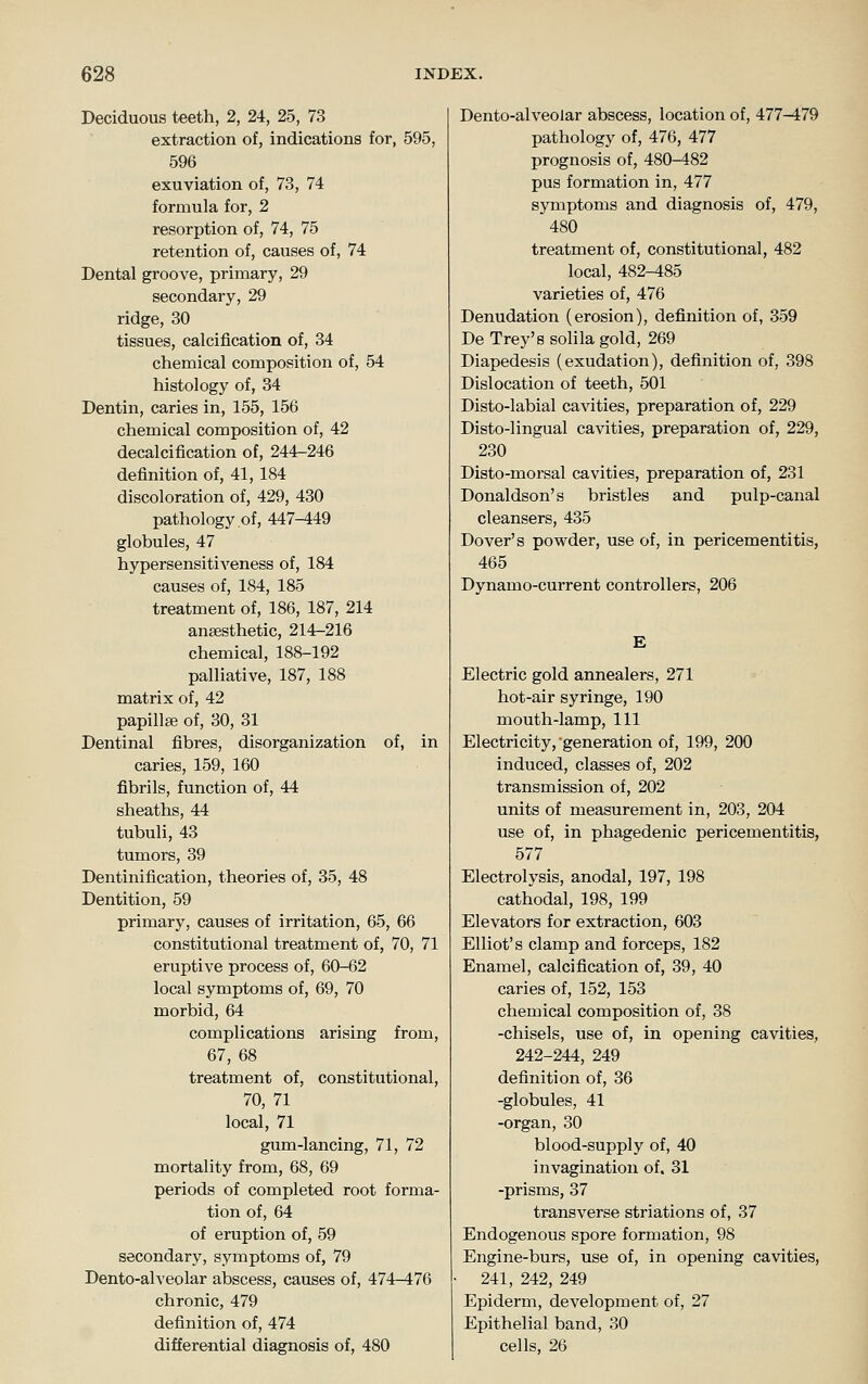 Deciduous teeth, 2, 24, 25, 73 extraction of, indications for, 595, 596 exuviation of, 73, 74 formula for, 2 resorption of, 74, 75 retention of, causes of, 74 Dental groove, primary, 29 secondary, 29 ridge, 30 tissues, calcification of, 34 chemical composition of, 54 histology of, 34 Dentin, caries in, 155, 156 chemical composition of, 42 decalcification of, 244-246 definition of, 41, 184 discoloration of, 429, 430 pathology of, 447-449 globules, 47 hypersensitiveness of, 184 causes of, 184, 185 treatment of, 186, 187, 214 anaesthetic, 214-216 chemical, 188-192 palliative, 187, 188 matrix of, 42 papillae of, 30, 31 Dentinal fibres, disorganization of, in caries, 159, 160 fibrils, function of, 44 sheaths, 44 tubuli, 43 tumors, 39 Dentinification, theories of, 35, 48 Dentition, 59 primary, causes of irritation, 65, 66 constitutional treatment of, 70, 71 eruptive process of, 60-62 local symptoms of, 69, 70 morbid, 64 complications arising from, 67, 68 treatment of, constitutional, 70, 71 local, 71 gum-lancing, 71, 72 mortality from, 68, 69 periods of completed root forma- tion of, 64 of eruption of, 59 secondary, symptoms of, 79 Dento-alveolar abscess, causes of, 474-476 chronic, 479 definition of, 474 differential diagnosis of, 480 Dento-alveolar abscess, location of, 477-479 pathology of, 476, 477 prognosis of, 480-482 pus formation in, 477 symptoms and diagnosis of, 479, 480 treatment of, constitutional, 482 local, 482-485 varieties of, 476 Denudation (erosion), definition of, 359 De Trey's solila gold, 269 Diapedesis (exudation), definition of, 398 Dislocation of teeth, 501 Disto-labial cavities, preparation of, 229 Disto-lingual cavities, preparation of, 229, 230 Disto-morsal cavities, preparation of, 231 Donaldson's bristles and pulp-canal cleansers, 435 Dover's powder, use of, in pericementitis, 465 Dynamo-current controllers, 206 E Electric gold annealers, 271 hot-air syringe, 190 mouth-lamp. 111 Electricity, generation of, 199, 200 induced, classes of, 202 transmission of, 202 units of measurement in, 203, 204 use of, in phagedenic pericementitis, 577 Electrolysis, anodal, 197, 198 cathodal, 198, 199 Elevators for extraction, 603 Elliot's clamp and forceps, 182 Enamel, calcification of, 39, 40 caries of, 152, 153 chemical composition of, 38 -chisels, use of, in opening cavities, 242-244, 249 definition of, 36 -globules, 41 -organ, 30 blood-supply of, 40 invagination of, 31 -prisms, 37 transverse striations of, 37 Endogenous spore formation, 98 Engine-burs, use of, in opening cavities, 241, 242, 249 Epiderm, development of, 27 Epithelial band, 30 cells, 26