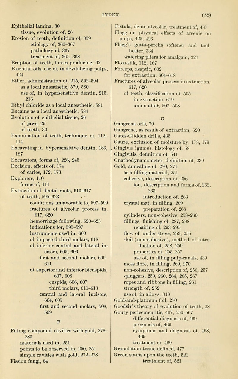 Epithelial lamina, 30 tissue, evolution of, 26 Erosion of teeth, definition of, 359 etiology of, 360-367 pathology of, 367 treatment of, 367, 368 Eruption of teeth, forces producing, 62 Essential oils, use of, in devitalizing pulps, 424 Ether, administration of, 215, 592-594 as a local anaesthetic, 579, 580 use of, in hypersensitive dentin, 215, 216 Ethyl chloride as a local anaesthetic, 581 Eucaine as a local anaesthetic, 584 Evolution of epithelial tissue, 26 of jaws, 29 of teeth, 30 Examination of teeth, technique of, 112- 114 Excavating in hypersensitive dentin, 186, 187 Excavators, forms of, 226, 245 Excision, effects of, 174 of caries, 172, 173 Explorers, 110 forms of, 111 Extraction of dental roots, 613-617 of teeth, 595-623 conditions unfavorable to, 597-599 fractures of alveolar process in, 617, 620 hemorrhage following, 620-623 indications for, 595-597 instruments used in, 600 of impacted third molars, 618 of inferior central and lateral in- cisors, 605, 606 first and second molars, 609- 611 of superior and inferior bicuspids, 607, 608 cuspids, 606, 607 third molars, 611-613 central and lateral incisors, / 604, 605 first and second molars, 508, 509 Filling compound cavities with gold, 278- 283 materials used in, 251 points to be observed in, 250, 251 simple cavities with gold, 272-278 Fission fungi, 84 Fistula, dento-alveolar, treatment of, 487 Flagg on physical effects of arsenic on pulps, 425, 426 Flagg's gutta-percha softener and tool- heater, 334 wafering pliers for amalgam, 324 Floss-silk, 112, 167 Forceps, aseptic, 602 for extraction, 604-618 Fractures of alveolar process in extraction. 617, 620 of teeth, classification of, 505 in extraction, 619 union aftef, 507, 508 Gangrena oris, 70 Gangrene, as result of extraction, 620 Gates-Glidden drills, 435 Gauze, exclusion of moisture by, 178, 179 Gingivae (gums), histology of, 58 Gingivitis, definition of, 541 Gnathodynamometer, definition of, 239 Gold, annealing of, 270, 271 as a filling-material, 251 cohesive, description of, 256 foil, description and forms of, 262, 263 introduction of, 263 crystal mat, in filling, 269 preparation of, 268 cylinders, non-cohesive, 258-260 fillings, finishing of, 287, 288 repairing of, 293-295 flow of, under stress, 253, 255 -foil (non-cohesive), method of intro- duction of, 258, 259 properties of, 255-257 use of, in filling pulp-canals, 439 moss fibre, in filling, 269, 270 non-cohesive, description of, 256, 257 -pluggers, 259, 260, 264, 265, 267 ropes and ribbons in filling, 261 strength of, 252 use of, in alloys, 318 Gold-and-platinum foil, 270 Goodsir's theory of evolution of teeth, 28 Gouty pericementitis, 467, 550-567 differential diagnosis of, 469 prognosis of, 469 symptoms and diagnosis of, 468, 469 treatment of, 469 Granulation-tissue defined, 477 Green stains upon the teeth, 521 treatment of, 521