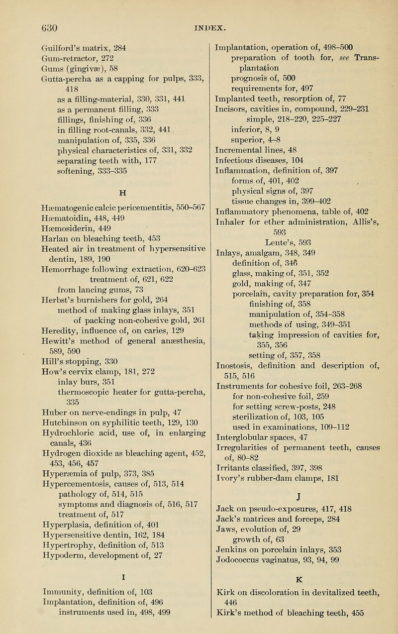 Guilford's matrix, 284 Gum-retractor, 272 Gums (gingivse), 58 Gutta-percha as a capping for pulps, 333, 418 as a filling-material, 330, 331, 441 as a permanent filling, 333 fillings, finishing of, 336 in filling root-canals, 332, 441, manipulation of, 335, 336 physical characteristics of, 331, 332 separating teeth with, 177 softening, 333-335 H Heematogenic calcic pericementitis, 550-567 Hsematoidin, 448, 449 Hsemosiderin, 449 Harlan on bleaching teeth, 453 Heated air in treatment of hypersensitive dentin, 189, 190 Hemorrhage following extraction, 620-623 treatment of, 621, 622 from lancing gums, 73 Herbst's burnishers for gold, 264 method of making glass inlays, 351 of packing non-cohesive gold, 261 Heredity, influence of, on caries, 129 Hewitt's method of general anaesthesia, 589, 590 Hill's stopping, 330 How's cervix clamp, 181, 272 inlay burs, 351 thermoscopic heater for gutta-percha, 335 Huber on nerve-endings in pulp, 47 Hutchinson on syphilitic teeth, 129, 130 Hydrochloric acid, use of, in enlarging canals, 436 Hydrogen dioxide as bleaching agent, 452, 453, 456, 457 Hypersemia of pulp, 373, 385 Hypercementosis, causes of, 513, 514 pathology of, 514, 515 symptoms and diagnosis of, 516, 517 treatment of, 517 Hyperplasia, definition of, 401 Hypersensitive dentin, 162, 184 Hypertrophy, definition of, 513 Hypoderm, development of, 27 Immunity, definition of, 103 Implantation, definition of, 496 instruments used in, 498, 499 Implantation, operation of, 498-500 preparation of tooth for, see Trans- plantation prognosis of, 500 requirements for, 497 Implanted teeth, resorption of, 77 Incisors, cavities in, compound, 229-231 simple, 218-220, 225-227 inferior, 8, 9 superior, 4-8 Incremental lines, 48 Infectious diseases, 104 Inflammation, definition of, 397 forms of, 401, 402 physical signs of, 397 tissue changes in, 399-402 Inflammatory phenomena, table of, 402 Inhaler for ether administration, Allis's, 593 Lente's, 593 Inlays, amalgam, 348, 349 definition of, 346 glass, making of, 351, 352 gold, making of, 347 porcelain, cavity prtiparation for, 354 finishing of, 358 manipulation of, 354-358 methods of using, 349-351 taking impression of cavities for, 355, 356 setting of, 357, 358 Inostosis, definition and description of, 515, 516 Instruments for cohesive foil, 263-268 for non-cohesive foil, 259 for setting screw-posts, 248 sterilization of, 103, 105 used in examinations, 109-112 Interglobular spaces, 47 Irregularities of permanent teeth, causes of, 80-82 Irritants classified, 397, 398 Ivory's rubber-dam clamps, 181 Jack on pseudo-exposures, 417, 418 Jack's matrices and forceps, 284 Jaws, evolution of, 29 growth of, 63 Jenkins on porcelain inlays, 353 Jodococcus vaginatus, 93, 94, 99 K Kirk on discoloration in devitalized teeth, 446 Kirk's method of bleaching teeth, 455