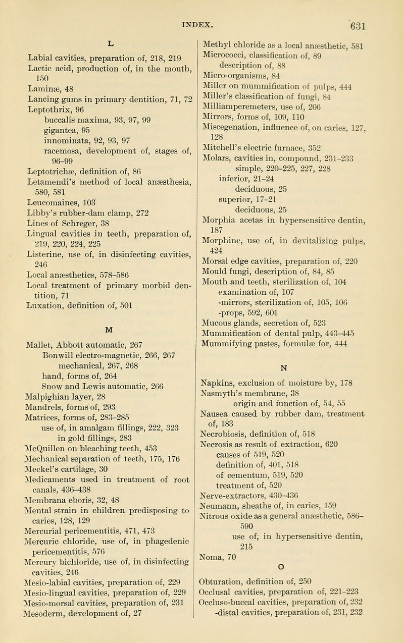 Labial cavities, preparation of, 218, 219 Lactic acid, production of, in the mouth, 150 Laminae, 48 Lancing gums in primary dentition, 71, 72 Leptothrix, 96 buccalis maxima, 93, 97, 99 gigantea, 95 innominata, 92, 93, 97 racemosa, development of, stages of, 96-99 Leptotrichse, definition of, 86 Letamendi's method of local anaesthesia, 580, 581 Leucomaines, 103 Libby's rubber-dam clamp, 272 Lines of Schreger, 38 Lingual cavities in teeth, preparation of, 219, 220, 224, 225 Listerine, use of, in disinfecting cavities, 246 Local anaesthetics, 578-586 Local treatment of primary morbid den- tition, 71 Luxation, definition of, 501 M Mallet, Abbott automatic, 267 Bonwill electro-magnetic, 266, 267 mechanical, 267, 268 hand, forms of, 264 Snow and Lewis automatic, 266 Malpighian layer, 28 Mandrels, forms of, 293 Matrices, forms of, 283-285 use of, in amalgam fillings, 222, 323 in gold fillings, 283 McQuillen on bleaching teeth, 453 Mechanical separation of teeth, 175, 176 Meckel's cartilage, 30 Medicaments used in treatment of root canals, 436-438 Membrana eboris, 32, 48 Mental strain in children predisposing to caries, 128, 129 Mercurial pericementitis, 471, 473 Mercuric chloride, use of, in phagedenic pericementitis, 576 Mercury bichloride, use of, in disinfecting cavities, 246 Mesio-labial cavities, preparation of, 229 Mesio-lingual cavities, preparation of, 229 Mesio-morsal cavities, preparation of, 231 Mesoderm, development of, 27 Methyl chloride as a local anaesthetic, 581 Micrococci, classification of, 89 description of, 88 Micro-organisms, 84 Miller on mummification of pulps, 444 Miller's classification of fungi, 84 Milliamperemeters, use of, 206 Mirrors, forms of, 109, 110 Miscegenation, influence of, on caries, 127, 128 Mitchell's electric furnace, 352 Molars, cavities in, compound, 231-233 simple, 220-225, 227, 228 inferior, 21-24 deciduous, 25 superior, 17-21 deciduous, 25 Morphia acetas in hypersensitive dentin, 187 Morphine, use of, in devitalizing pulps, 424 Morsal edge cavities, preparation of, 220 Mould fungi, description of, 84, 85 Mouth and teeth, sterilization of, 104 examination of, 107 -mirrors, sterilization of, 105, 106 -props, 592, 601 Mucous glands, secretion of, 523 Mummification of dental pulp, 443-445 Mummifying pastes, formulae for, 444 N Napkins, exclusion of moisture by, 178 Nasmyth's membrane, 38 origin and function of, 54, 55 Nausea caused by rubber dam, treatment of, 183 Necrobiosis, definition of, 518 Necrosis as result of extraction, 620 causes of 519, 520 definition of, 401, 518 of cementum, 519, 520 treatment of, 520 Nerve-extractors, 430-436 Neumann, sheaths of, in caries, 159 Nitrous oxide as a general anaesthetic, 586- 590 use of, in hypersensitive dentin, 215 Noma, 70 O Obturation, definition of, 250 Occlusal cavities, preparation of, 221-223 Occluso-buccal cavities, preparation of, 232 -distal cavities, preparation of, 231, 232