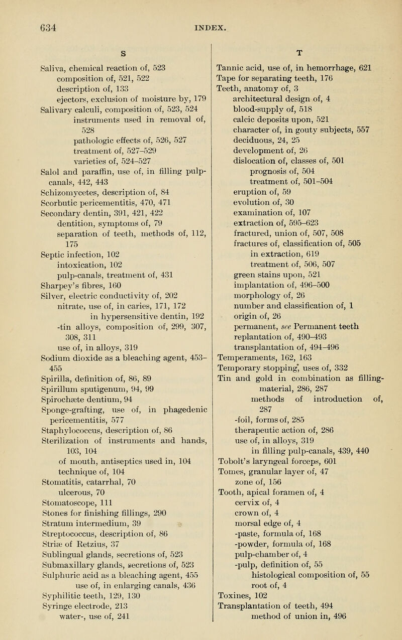 Saliva, chemical reaction of, 523 composition of, 521, 522 description of, 133 ejectors, exclusion of moisture by, 179 Salivary calculi, composition of, 523, 524 instruments used in removal of, 528 pathologic effects of, 526, 527 treatment of, 527-529 varieties of, 524-527 Salol and paraffin, use of, in filling pulp- canals, 442, 443 Schizomycetes, description of, 84 Scorbutic pericementitis, 470, 471 Secondary dentin, 391, 421, 422 dentition, symptoms of, 79 separation of teeth, methods of, 112, 175 Septic infection, 102 intoxication, 102 pulp-canals, treatment of, 431 Sharpey's fibres, 160 Silver, electric conductivity of, 202 nitrate, use of, in caries, 171, 172 in hypersensitive dentin, 192 -tin alloys, composition of, 299, 307, 308, 311 use of, in alloys, 319 Sodium dioxide as a bleaching agent, 453- 455 Spirilla, definition of, 86, 89 Spirillum sputigenum, 94, 99 Spirochsete dentium, 94 Sponge-grafting, use of, in phagedenic pericementitis, 577 Staphylococcus, description of, 86 Sterilization of instruments and hands, 103, 104 of mouth, antiseptics used in, 104 technique of, 104 Stomatitis, catarrhal, 70 ulcerous, 70 Stomatoscope, 111 Stones for finishing fillings, 290 Stratum intermedium, 39 Streptococcus, description of, 86 Strise of Retzius, 37 Sublingual glands, secretions of, 523 Submaxillary glands, secretions of, 523 Sulphuric acid as a bleaching agent, 455 use of, in enlarging canals, 436 Syphilitic teeth, 129, 130 Syringe electrode, 213 water-, use of, 241 Tannic acid, use of, in hemorrhage, 621 Tape for separating teeth, 176 Teeth, anatomy of, 3 architectural design of, 4 blood-supply of, 618 calcic deposits upon, 521 character of, in gouty subjects, 557 deciduous, 24, 25 development of, 26 dislocation of, classes of, 501 prognosis of, 504 treatment of, 501-504 eruption of, 59 evolution of, 30 examination of, 107 extraction of, 595-623 fractured, union of, 507, 508 fractures of, classification of, 505 in extraction, 619 treatment of, 506, 507 green stains upon, 521 implantation of, 496-500 morphology of, 26 number and classification of, 1 origin of, 26 permanent, see Permanent teeth replantation of, 490-493 transplantation of, 494-496 Temperaments, 162, 163 Temporary stopping' uses of, 332 Tin and gold in combination as filling- material, 286, 287 methods of introduction of, 287 -foil, forms of, 285 therapeutic action of, 286 use of, in alloys, 319 in filling pulp-canals, 439, 440 Tobolt's laryngeal forceps, 601 Tomes, granular layer of, 47 zone of, 156 Tooth, apical foramen of, 4 cervix of, 4 crown of, 4 morsal edge of, 4 -paste, formula of, 168 -powder, formula of, 168 pulp-chamber of, 4 -pulp, definition of, 55 histological composition of, 55 root of, 4 Toxines, 102 Transplantation of teeth, 494 method of union in, 496