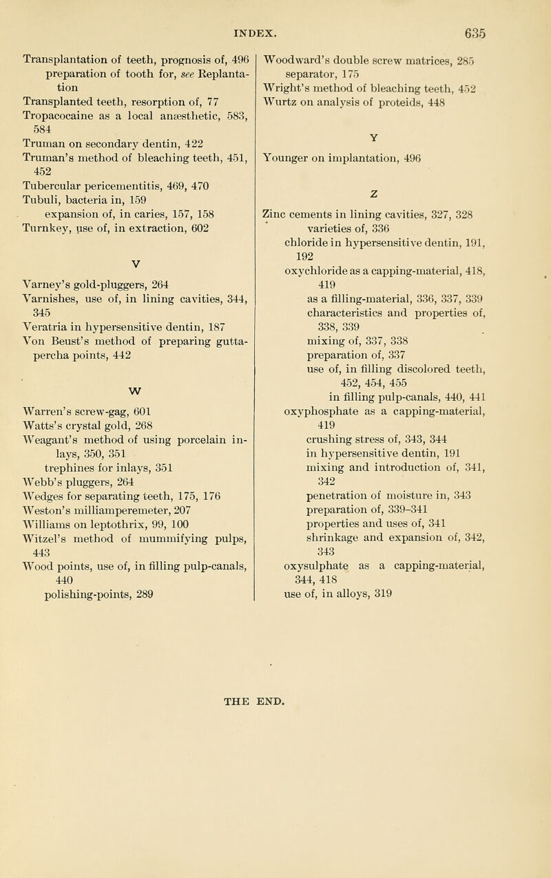 Transplantation of teeth, prognosis of, 496 preparation of tooth for, see Eeplanta- tion Transplanted teeth, resorption of, 77 Tropacocaine as a local anaesthetic, 583, 584 Truman on secondary dentin, 422 Truman's method of bleaching teeth, 451, 452 Tubercular pericementitis, 469, 470 Tubuli, bacteria in, 159 expansion of, in caries, 157, 158 Turnkey, use of, in extraction, 602 Varney's gold-pluggers, 264 Varnishes, use of, in lining cavities, 344, 345 Veratria in hypersensitive dentin, 187 Von Beust's method of preparing gutta- percha points, 442 W Warren's screw-gag, 601 Watts's crystal gold, 268 Weagant's method of using porcelain in- laj^s, 350, 351 trephines for inlays, 351 Webb's pluggers, 264 Wedges for separating teeth, 175, 176 Weston's milliamperemeter, 207 Williams on leptothrix, 99, 100 Witzel's method of mummifying pulps, 443 Wood points, use of, in filling pulp-canals, 440 polishing-points, 289 Woodward's double screw matrices, 285 separator, 175 Wright's method of bleaching teeth, 452 Wurtz on analysis of proteids, 448 Younger on implantation, 496 Zinc cements in lining cavities, 327, 328 varieties of, 336 chloride in hypersensitive dentin, 191, 192 oxychloride as a capping-material, 418, 419 as a fiUing-material, 336, 337, 339 characteristics and properties of, 338, 339 mixing of, 337, 338 preparation of, 337 use of, in filling discolored teeth, 452, 454, 455 in filling pulp-canals, 440, 441 oxyphosphate as a capping-material, 419 crushing stress of, 343, 344 in hypersensitive dentin, 191 mixing and introduction of, 341, 342 penetration of moisture in, 343 preparation of, 339-341 properties and uses of, 341 shrinkage and expansion of, 342, 343 oxysulphate as a capping-material, 344, 418 use of, in alloys, 319 THE END.