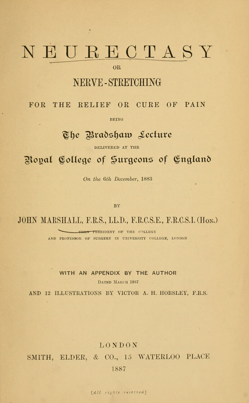 N EJJJR E C T_A_S Y OR NERVE-STEETCHING FOR THE RELIEF OR CURE OF PAIN BEING DELIVERED AT THE ^ogal ©ollege of gurgcon^ of @nglan6 On the Qth Dcceviber, 1883 BY JOHN MAESHALL, F.E.S., LLD, F.E.C.S.E, F.E.C.S.L (Hon.) '^^ I llll'> I'lll' IIIHI I OF THE COLLEGE AND PKOFESSOR OF SURGERY IN UNIVERSITY COLLEGE, LONDON WITH AN APPENDIX BY THE AUTHOR Dated March 1887 AND 12 ILLUSTRATIONS BY VICTOR A. H. HORSLEY, F.R.S. L 0 N D (1N SMITH, ELDEE, & CO., 15 WATEELOO PLACE 1887 lAll rights reseried]