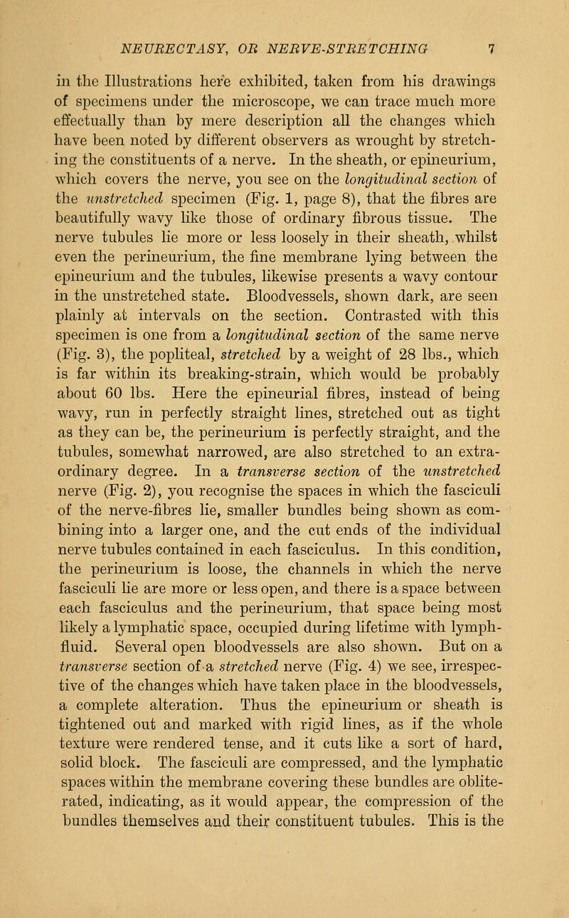 in the Illustrations here exhibited, taken from his drawings of specimens under the microscope, we can trace much more effectually than by mere description all the changes which have been noted by different observers as wrought by stretch- ing the constituents of a nerve. In the sheath, or epineurium, which covers the nerve, you see on the longitudinal section of the unstretched specimen (Fig. 1, page 8), that the fibres are beautifully wavy like those of ordinary fibrous tissue. The nerve tubules lie more or less loosely in their sheath, whilst even the perineurium, the fine membrane lying between the epineurium and the tubules, likewise presents a wavy contour in the unstretched state. Bloodvessels, shown dark, are seen plainly at intervals on the section. Contrasted with this specimen is one from a longitudinal section of the same nerve (Fig. 3), the popliteal, stretched by a weight of 28 lbs., which is far within its breaking-strain, which would be probably about 60 lbs. Here the epineurial fibres, instead of being wavy, run in perfectly straight lines, stretched out as tight as they can be, the perineurium is perfectly straight, and the tubules, somewhat narrowed, are also stretched to an extra- ordinary degree. In a transverse section of the unstretched nerve (Fig. 2), you recognise the spaces in which the fasciculi of the nerve-fibres lie, smaller bundles being shown as com- bining into a larger one, and the cut ends of the individual nerve tubules contained in each fasciculus. In this condition, the perineurium is loose, the channels in which the nerve fasciculi lie are more or less open, and there is a space between each fasciculus and the perineurium, that space being most likely a lymphatic space, occupied during lifetime with lymph- fluid. Several open bloodvessels are also shown. But on a transverse section ofa stretched nerve (Fig. 4) we see, irrespec- tive of the changes which have taken place in the bloodvessels, a complete alteration. Thus the epineurium or sheath is tightened out and marked with rigid lines, as if the whole texture were rendered tense, and it cuts like a sort of hard, solid block. The fasciculi are compressed, and the lymphatic spaces within the membrane covering these bundles are oblite- rated, indicating, as it would appear, the compression of the bundles themselves and their constituent tubules. This is the