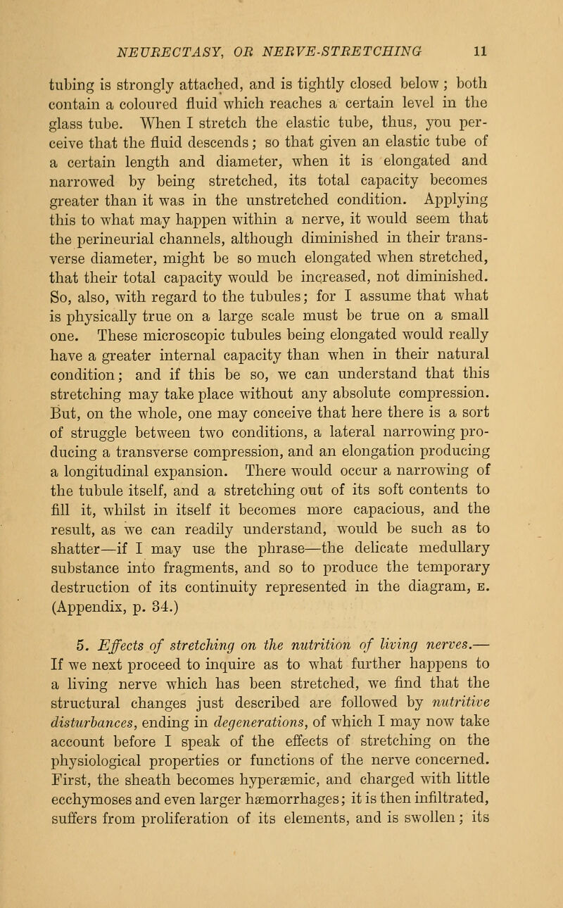 tubing is strongly attached, and is tightly closed below ; both contain a coloured fluid which reaches a certain level in the glass tube. When I stretch the elastic tube, thus, you per- ceive that the fluid descends; so that given an elastic tube of a certain length and diameter, when it is elongated and narrowed by being stretched, its total capacity becomes greater than it was in the unstretched condition. Applying this to what may happen within a nerve, it would seem that the perineurial channels, although diminished in their trans- verse diameter, might be so much elongated when stretched, that their total capacity would be increased, not diminished. So, also, with regard to the tubules; for I assume that what is physically true on a large scale must be true on a small one. These microscopic tubules bemg elongated would really have a greater internal capacity than when in their natural condition; and if this be so, we can understand that this stretching may take place without any absolute compression. But, on the whole, one may conceive that here there is a sort of struggle between two conditions, a lateral narrowing pro- ducing a transverse compression, and an elongation producing a longitudinal expansion. There would occur a narrowing of the tubule itself, and a stretching out of its soft contents to fill it, whilst in itself it becomes more capacious, and the result, as we can readily understand, would be such as to shatter—if I may use the phrase—the delicate medullary substance into fragments, and so to produce the temporary destruction of its continuity represented in the diagram, e. (Appendix, p. 34.) 5. Effects of stretching on the nutrition of living nerves.— If we next proceed to inquire as to what further happens to a living nerve which has been stretched, we find that the structural changes just described are followed by nutritive disturbatices, ending in degenerations, of which I may now take account before I speak of the effects of stretching on the physiological properties or functions of the nerve concerned. First, the sheath becomes hyperaemic, and charged with little ecchymoses and even larger haemorrhages; it is then infiltrated, suffers from proliferation of its elements, and is swollen; its