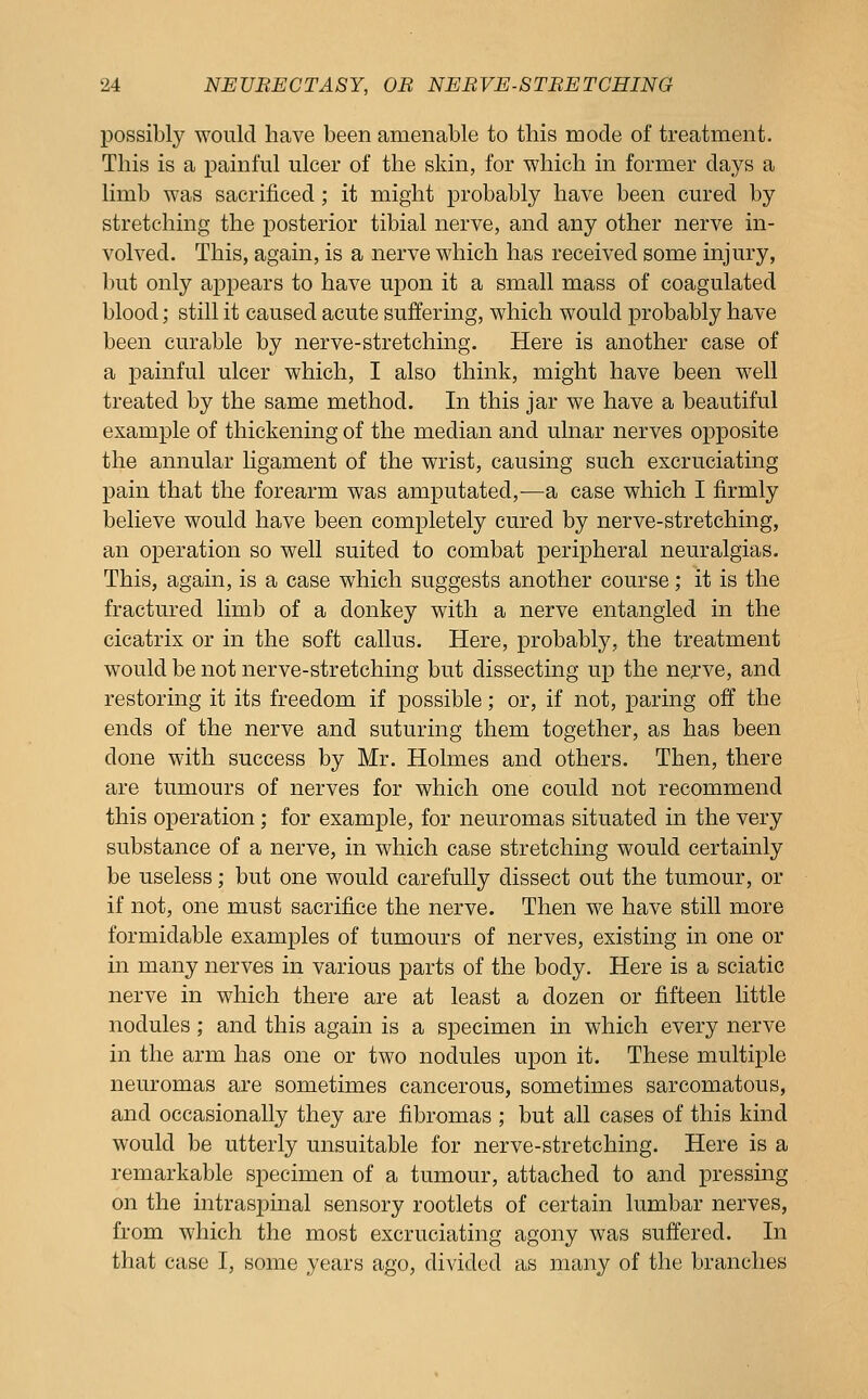 possibly would have been amenable to this mode of treatment. This is a painful ulcer of the skin, for which in former days a limb was sacrificed ; it might probably have been cured by stretching the posterior tibial nerve, and any other nerve in- volved. This, again, is a nerve which has received some injury, but only appears to have upon it a small mass of coagulated blood; still it caused acute suffering, which would probably have been curable by nerve-stretching. Here is another case of a painful ulcer which, I also think, might have been well treated by the same method. In this jar we have a beautiful example of thickening of the median and ulnar nerves opposite the annular Ugament of the wrist, causing such excruciating pain that the forearm was amputated,—a case which I firmly believe would have been completely cured by nerve-stretching, an operation so well suited to combat peripheral neuralgias. This, again, is a case which suggests another course; it is the fractured limb of a donkey with a nerve entangled in the cicatrix or in the soft callus. Here, probably, the treatment would be not nerve-stretching but dissecting up the nerve, and restoring it its freedom if possible; or, if not, paring off the ends of the nerve and suturing them together, as has been done with success by Mr. Holmes and others. Then, there are tumours of nerves for which one could not recommend this operation; for example, for neuromas situated in the very substance of a nerve, in which case stretching would certainly be useless; but one would carefully dissect out the tumour, or if not, one must sacrifice the nerve. Then we have still more formidable examples of tumours of nerves, existing in one or in many nerves in various parts of the body. Here is a sciatic nerve in which there are at least a dozen or fifteen little nodules ; and this again is a specimen in which every nerve in the arm has one or two nodules upon it. These multiple neuromas are sometimes cancerous, sometimes sarcomatous, and occasionally they are fibromas ; but all cases of this kind would be utterly unsuitable for nerve-stretching. Here is a remarkable specimen of a tumour, attached to and pressing on the intraspinal sensory rootlets of certain lumbar nerves, fi'om which the most excruciating agony was suffered. In that case I, some years ago, divided as many of the branches