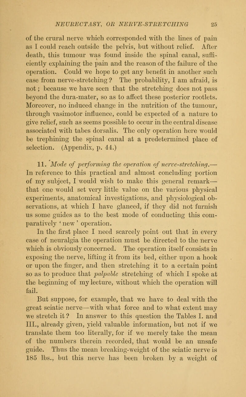 of the crural nerve which corresponded with the hnes of pain as I could reach outside the pelvis, but without relief. After death, this tumour was found inside the spinal canal, suffi- ciently explaining the pain and the reason of the failure oi' the operation. Could we hope to get any benefit in another such case from nerve-stretching ? The probability, I am afraid, is not; because we have seen that the stretching does not pass beyond the dura-mater, so as to affect these posterior rootlets. Moreover, no induced change in the nutrition of the tumour, through vasimotor influence, could be expected of a nature to give relief, such as seems possible to occur in the central disease associated with tabes dorsalis. The only operation here would be trephining the spinal canal at a predetermined place of selection. (Appendix, p. 44.) 11. Mode of iierforming the oiieration of nerve-stretching.— In reference to this practical and almost concluding portion of my subject, I would wish to make this general remark— that one would set very little value on the various physical experiments, anatomical investigations, and physiological ob- servations, at which I have glanced, if they did not furnish us some guides as to the best mode of conducting this com- paratively ' new ' operation. In the first place I need scarcely point out that in every case of neuralgia the operation must be directed to the nerve which is obviously concerned. The operation itself consists in exposing the nerve, lifting it from its bed, either upon a hook or upon the finger, and then stretching it to a certain point so as to produce that ixdpahle stretching of which I spoke at the beginning of my lecture, without which the operation will fail. But suppose, for example, that we have to deal with the great sciatic nerve—with what force and to what extent may we stretch it ? In answer to this question the Tables I. and III., already given, yield valuable information, but not if we translate them too literally, for if we merely take the mean of the numbers therein recorded, that would be an unsafe guide. Thus the mean breakmg-weight of the sciatic nerve is 185 lbs., but this nerve has been broken by a weight of