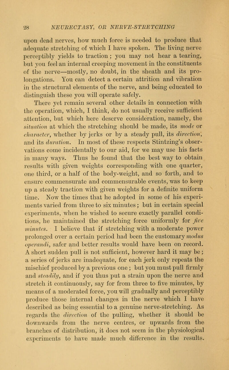 upon dead nerves, how much force is needed to produce that adequate stretchmg of which I have spoken. The Hving nerve perceptibly yields to traction; you may not hear a tearing, but you feel an internal creeping movement in the constituents of the nerve—mostly, no doubt, in the sheath and its pro- longations. You can detect a certain attrition and vibration in the structural elements of the nerve, and being educated to distinguish these you will operate safely. There yet remain several other details in connection with the operation, which, I think, do not usually receive sufficient attention, but which here deserve consideration, namely, the situation at which the stretching should be made, its mode or character, whether by jerks or by a steady pull, its direction', and its duration. In most of these respects Stintzing's obser- vations come incidentally to our aid, for we may use his facts in many ways. Thus he found that the best way to obtain results with given weights corresponding with one quarter, one third, or a half of the body-weight, and so forth, and to ensure commensurate and commensurable events, was to keep up a steady traction with given weights for a definite uniform time. Now the times that he adopted in some of his experi- ments varied from three to six minutes; but in certain special experiments, when he wished to secure exactly parallel condi- tions, he maintained the stretching force uniformly for five minutes. I believe that if stretching with a moderate power prolonged over a certain period had been the customary modus operandi, safer and better results would have been on record. A short sudden pull is not sufficient, however hard it may be; a series of jerks are inadequate, for each jerk only repeats the mischief produced by a previous one ; but you must pull firmly and steadily, and if you thus put a strain upon the nerve and stretch it continuously, say for from three to five minutes, by means of a moderated force, you will gradually and perceptibly produce those internal changes in the nerve which I have described as being essential to a genuine nerve-stretching. As regards the direction of the pulhng, whether it should be downwards from the nerve centres, or upwards from the branches of distribution, it does not seem in the physiological experiments to have made much difference in the results.