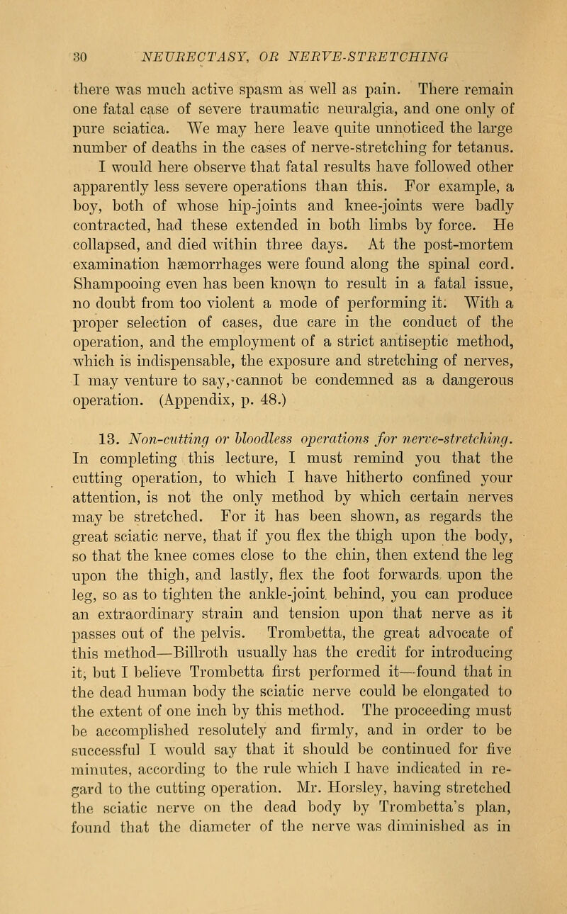 there was mncli active spasm as well as pain. There remain one fatal case of severe traumatic neuralgia, and one only of pure sciatica. We may here leave quite unnoticed the large number of deaths in the cases of nerve-stretching for tetanus. I would here observe that fatal results have followed other apparently less severe operations than this. For example, a boy, both of whose hip-joints and knee-joints were badly contracted, had these extended in both limbs by force. He collapsed, and died within three days. At the post-mortem examination hemorrhages were found along the spinal cord. Shampooing even has been known to result in a fatal issue, no doubt from too violent a mode of performing it. With a proper selection of cases, due care in the conduct of the operation, and the employment of a strict antiseptic method, w^hich is indispensable, the exposure and stretching of nerves, I may venture to say,-cannot be condemned as a dangerous operation. (Appendix, p. 48.) 13. Non-cutting or bloodless operations for nerve-stretching. In completing this lecture, I must remind you that the cutting operation, to which I have hitherto confined your attention, is not the only method by which certain nerves may be stretched. For it has been shown, as regards the great sciatic nerve, that if you flex the thigh upon the body, so that the knee comes close to the chin, then extend the leg upon the thigh, and lastly, flex the foot forwards upon the leg, so as to tighten the ankle-joint, behind, you can produce an extraordinary strain and tension upon that nerve as it passes out of the pelvis. Trombetta, the great advocate of this method—Billroth usually has the credit for introducing it, but I believe Trombetta first performed it—found that in the dead human body the sciatic nerve could be elongated to the extent of one inch by this method. The proceeding must be accomplished resolutely and firmly, and in order to be successful I would say that it should be continued for five minutes, according to the rule which I have indicated in re- gard to the cutting operation. Mr. Horsley, having stretched the sciatic nerve on the dead body by Trorabetta's plan, found that the diameter of the nerve was diminished as in