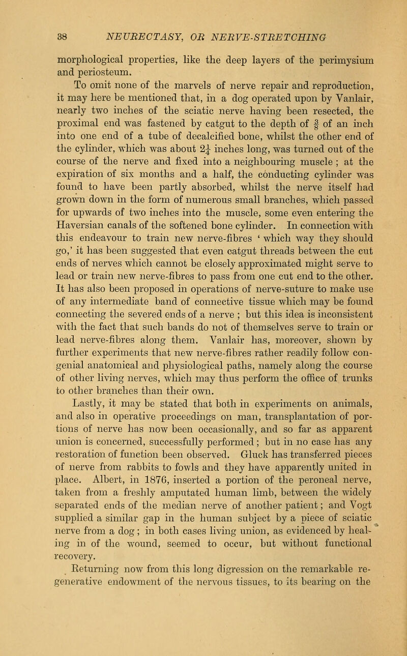 morphological properties, like the deep layers of the perimysium and periosteum. To omit none of the marvels of nerve repair and reproduction, it may here be mentioned that, in a dog operated upon by Vanlair, nearly two inches of the sciatic nerve having been resected, the proximal end was fastened by catgut to the depth of | of an inch into one end of a tube of decalcified bone, whilst the other end of the cylinder, which was about 2^ inches long, was turned out of the course of the nerve and fixed into a neighbouring muscle ; at the expiration of six months and a half, the conducting cylinder was found to have been partly absorbed, whilst the nerve itself had grown down in the form of numerous small branches, which passed for upwards of two inches into the muscle, some even entering the Haversian canals of the softened bone cylinder. In connection with this endeavour to train new nerve-fibres ' which way they should go,' it has been suggested that even catgut threads between the cut ends of nerves which cannot be closely approximated might serve to lead or train new nerve-fibres to pass from one cut end to the other. It has also been proposed in operations of nerve-suture to make use of any intermediate band of connective tissue which may be found connecting the severed ends of a nerve ; but this idea is inconsistent with the fact that such bands do not of themselves serve to train or lead nerve-fibres along them. Vanlair has, moreover, shown by further experiments that new nerve-fibres rather readily follow con- genial anatomical and physiological paths, namely along the course of other living nerves, which may thus perform the office of trunks to other branches than their own. Lastly, it may be stated that both in experiments on animals, and also in operative proceedings on man, transplantation of por- tions of nerve has now been occasionally, and so far as apparent union is concerned, successfully performed ; but in no case has any restoration of function been observed. Gluck has transferred pieces of nerve from rabbits to fowls and they have apparently united in place. Albert, in 1876, inserted a portion of the peroneal nerve, taken from a freshly amputated human limb, between the widely separated ends of the median nerve of another patient; and Vogt supplied a similar gap in the human subject by a piece of sciatic nerve from a dog; in both cases living union, as evidenced by heal- ing in of the wound, seemed to occur, but without functional recovery. Keturning now from this long digression on the remarkable re- generative endowment of the nervous tissues, to its bearing on the