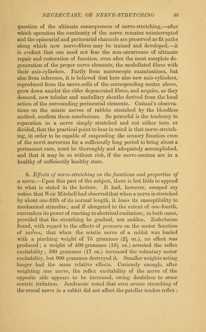 question of the ultimate consequences of nerve-stretching,—after which operation the continuity of the nerve remains uninterrupted and the epineurial and perineurial channels are preserved as fit paths along which new nerve-fibres may be trained and developed,—it is evident that one need not fear the non-occurrence of ultimate repair and restoration of function, even after the most complete de- generation of the proper nerve elements, the meduUated fibres with their axis-cylinders. Partly from microscopic examinations, but also from inference, it is believed that here also new axis-cylinders, reproduced from the rterve-cells of the corresponding centre above, grow down amidst the older degenerated fibres, and acquire, as they descend, new tubular and medullary sheaths derived from the local action of the surrounding perineurial elements. Cattani's observa- tions on the sciatic nerves of rabbits stretched by the bloodless method, confirm these conclusions. So powerful is the tendency to reparation in a nerve simply stretched and not either torn or divided, that the practical point to bear in mind is that nerve-stretch- ing, in order to be capable of suspending the sensory function even of the nervi nervorum for a sufficiently long period to bring about a permanent cure, must be thoroughly and adequately accomplished, and that it may be so without risk, if the nerve-centres are in a healthy of sufficiently healthy state. 6. Effects of nerve-stretcJiing on the functions and properties of a 7ierve.—Upon this part of the subject, there is but little to append to what is stated in the lecture. It had, however, escaped my notice that Weir Mitchell had observed that when a nerve is stretched by about one-fifth of its normal length, it loses its susceptibility to mechanical stimulus ; and if elongated to the extent of one-fourth, surrenders its power of reacting to electrical excitation; in both cases, provided that the stretching be gradual, not sudden. Zederbaum found, with regard to the effects of pressure on the motor function of nerves, that when the sciatic nerve of a rabbit was loaded with a pinchmg weight of 75 grammes (2| oz.), no effect was produced ; a weight of 400 grammes (13^ oz.) arrested the reflex excitability; 500 grammes (17 oz.) increased the volmitary motor excitability, but 900 grammes destroyed it. Smaller weights acting longer had the same relative effects. Curiously enough, after weighting one nerve, the reflex excitability of the nerve of the opposite side appears to be mcreased, owing doubtless to some centric irritation. Jendrassic noted that even severe stretching of the crural nerve in a rabbit did not affect the patellar tendon reflex ;