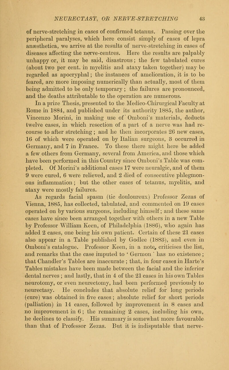 of nerve-stretching in cases of confirmed tetanus. Passing over the peripheral paralyses, which here consist simply of cases of lepra anfesthetica, we arrive at the results of nerve-stretching in cases of diseases afiecting the nerve-centres. Here the results are palpably unhappy or, it may be said, disastrous; the few tabulated cures (about two per cent, in myelitis and ataxy taken together) may be regarded as apocryphal; the instances of amelioration, it is to be feared, are more imposing numerically than actually, most of them being admitted to be only temporary ; the failures are pronounced, and the deaths attributable to the operation are numerous. In a prize Thesis, presented to the Medico-Chirurgical Faculty at Eome in 1884, and published under its authority 1885, the author, Vincenzo Morini, in making use of Omboni's materials, deducts twelve cases, in which resection of a part of a nerve was had re- course to after stretching ; and he then incorporates 26 new cases, 16 of which were operated on by Italian surgeons, 3 occurred in Germany, and 7 in France. To these there might here be added a few others from Germany, several from America, and those which have been performed in this Country since Omboni's Table was com- pleted. Of Morini's additional cases 17 were neuralgic, and of them 9 were cured, 6 were relieved, and 2 died of consecutive phlegmon- ous inflammation ; but the other cases of tetanus, myelitis, and ataxy were mostly failures. As regards facial spasm (tic douloureux) Professor Zezas of Vienna, 1885, has collected, tabulated, and commented on 19 cases operated on by various surgeons, including himself; and these same cases have since been arranged together with others in a new Table by Professor William Keen, of Philadelphia (1886), who again has added 2 cases, one being his own patient. Certain of these 21 cases also appear in a Table published by Godlee (1883), and even in Omboni's catalogue. Professor Keen, in a note, criticises the list, and remarks that the case imputed to ' Germ on  has no existence ; that Chandler's Tables are inaccurate ; that, in four cases in Harte's Tables mistakes have been made between the facial and the inferior dental nerves ; and lastly, that in 4 of the 21 cases in his own Tables neurotomy, or even neurectomy, had been performed previously to neurectasy. He concludes that absolute relief for long periods (cure) was obtained in five cases; absolute relief for short periods (palliation) in 14 cases, followed by improvement in 8 cases and no improvement in 6 ; the remaining 2 cases, including his own, he declines to classify. His summary is somewhat more favourable than that of Professor Zezas. But it is indisputable that nerve-