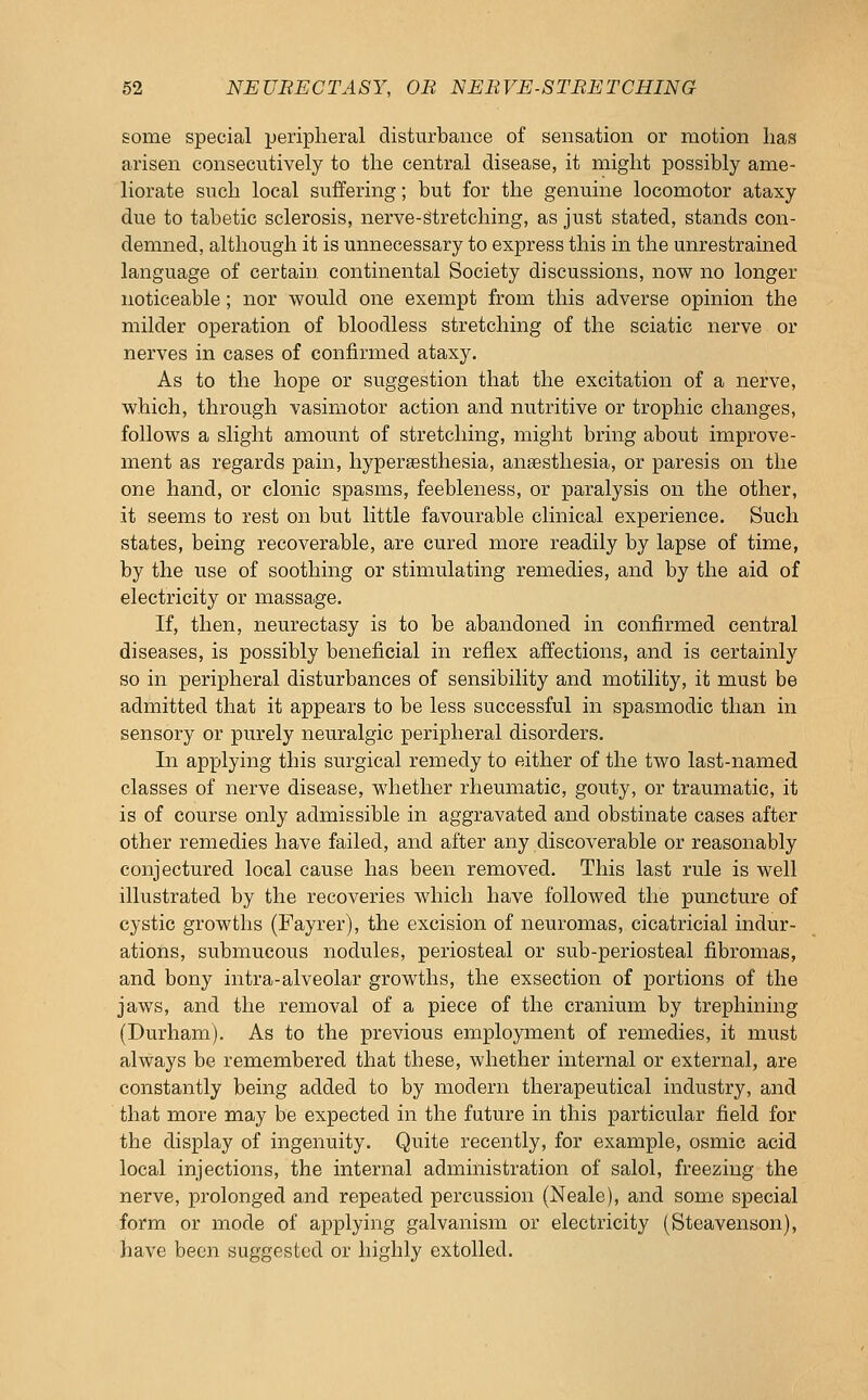 some special peripheral disturbance of sensation or motion lias arisen consecutively to the central disease, it might possibly ame- liorate such local suffering; but for the genuine locomotor ataxy due to tabetic sclerosis, nerve-Stretching, as just stated, stands con- demned, although it is unnecessary to express this in the unrestrained language of certain, continental Society discussions, now no longer noticeable; nor would one exempt from this adverse opinion the milder operation of bloodless stretching of the sciatic nerve or nerves in cases of confirmed ataxy. As to the hope or suggestion that the excitation of a nerve, which, through vasimotor action and nutritive or trophic changes, follows a slight amount of stretching, might bring about improve- ment as regards pain, hyperassthesia, anaesthesia, or paresis on the one hand, or clonic spasms, feebleness, or paralysis on the other, it seems to rest on but little favourable clinical experience. Such states, being recoverable, are cured more readily by lapse of time, by the use of soothing or stimulating remedies, and by the aid of electricity or massage. If, then, neurectasy is to be abandoned in confirmed central diseases, is possibly beneficial in reflex afl'ections, and is certainly so in peripheral disturbances of sensibility and motility, it must be admitted that it appears to be less successful in spasmodic than in sensory or purely neuralgic peripheral disorders. In applying this surgical remedy to either of the two last-named classes of nerve disease, whether rheumatic, gouty, or traumatic, it is of course only admissible in aggravated and obstinate cases after other remedies have failed, and after any discoverable or reasonably conjectured local cause has been removed. This last rule is well illustrated by the recoveries which have followed the puncture of cystic growths (Fayrer), the excision of neuromas, cicatricial indur- ations, submucous nodules, periosteal or sub-periosteal fibromas, and bony intra-alveolar growths, the exsection of portions of the jaws, and the removal of a piece of the cranium by trephining (Durham). As to the previous employment of remedies, it must always be remembered that these, whether internal or external, are constantly being added to by modern therapeutical industry, and that more may be expected in the future in this particular field for the display of ingenuity. Quite recently, for example, osmic acid local injections, the internal administration of salol, freezing the nerve, prolonged and repeated percussion (Neale), and some special form or mode of applying galvanism or electricity (Steavenson), have been suggested or highly extolled.