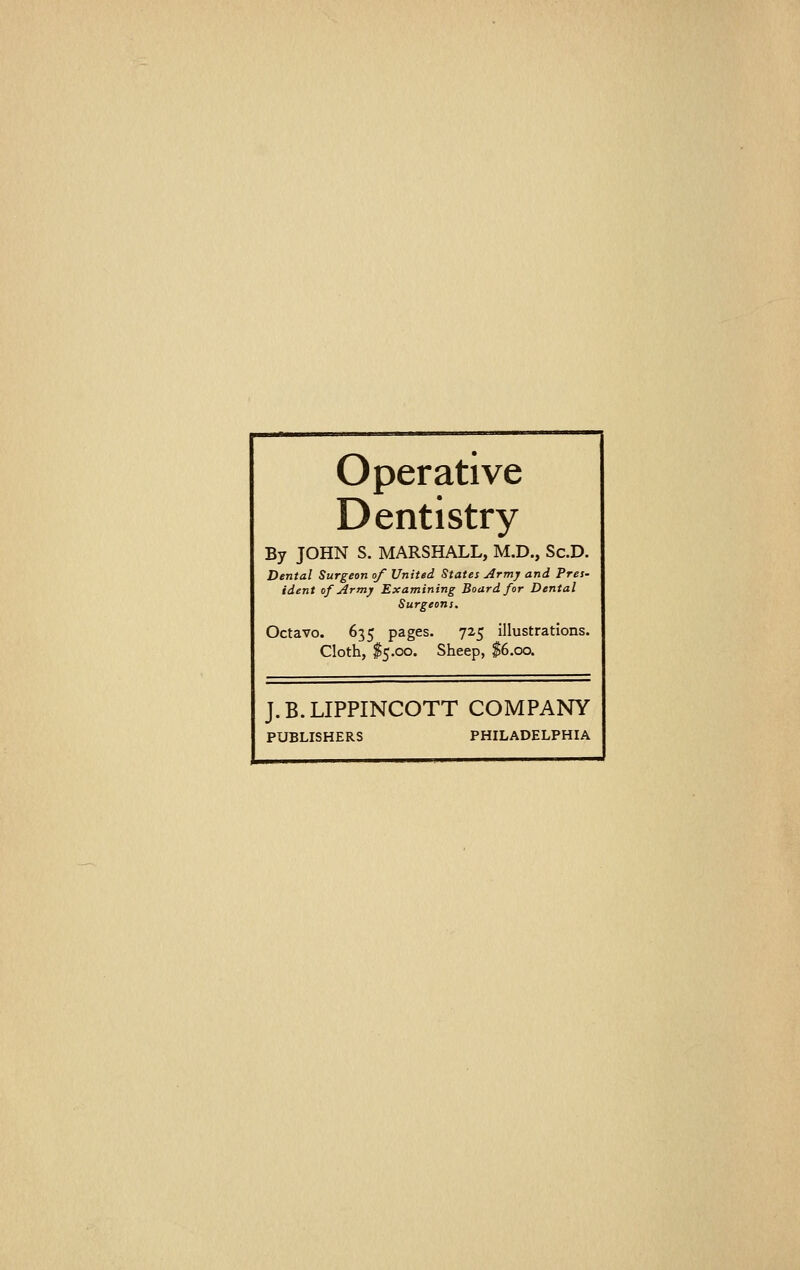 Operative Dentistry By JOHN S. MARSHALL, M.D., ScD. Dental Surgeon of United States Army and Pres- ident of Army Examining Board for Dental Surgeons. Octavo. 635 pages. 725 illustrations. Cloth, $5.00. Sheep, $6.00. J.B.LIPPINCOTT COMPANY PUBLISHERS PHILADELPHIA