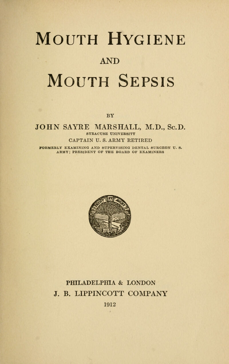 AND Mouth Sepsis BY JOHN SAYRE MARSHALL, M.D., Sc.D. SYRACUSE UNIVERSITY CAPTAIN U. S. ARMY RETIRED FORMERLY EXAMINING AND SUPERVISING DENTAL, SURGEON U. 8. ARMY; PRESIDENT OF THE BOARD OF EXAMINERS PHILADELPHIA & LONDON J. B. LIPPINCOTT COMPANY 1912