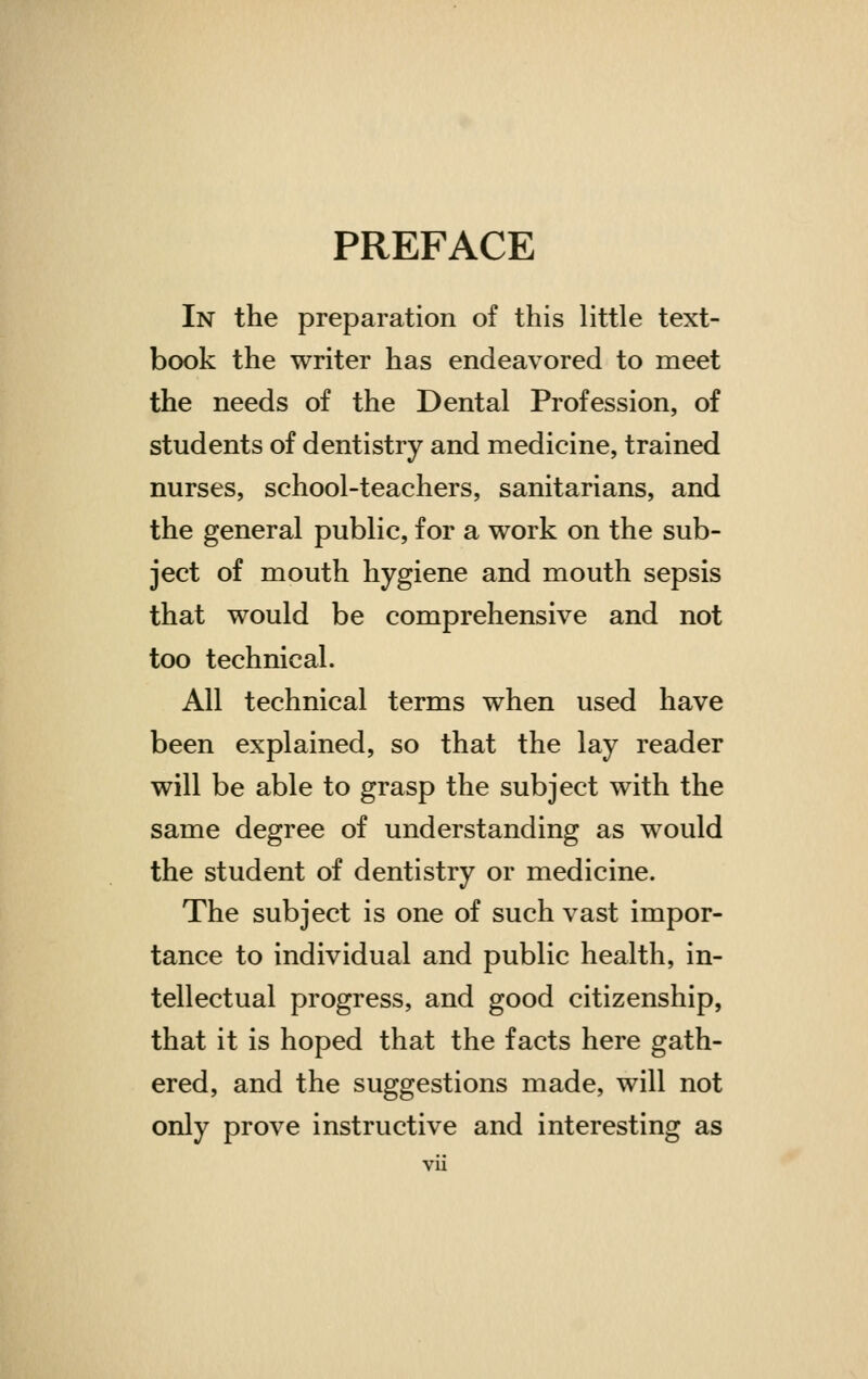 PREFACE In the preparation of this little text- book the writer has endeavored to meet the needs of the Dental Profession, of students of dentistry and medicine, trained nurses, school-teachers, sanitarians, and the general public, for a work on the sub- ject of mouth hygiene and mouth sepsis that would be comprehensive and not too technical. All technical terms when used have been explained, so that the lay reader will be able to grasp the subject with the same degree of understanding as would the student of dentistry or medicine. The subject is one of such vast impor- tance to individual and public health, in- tellectual progress, and good citizenship, that it is hoped that the facts here gath- ered, and the suggestions made, will not only prove instructive and interesting as vu