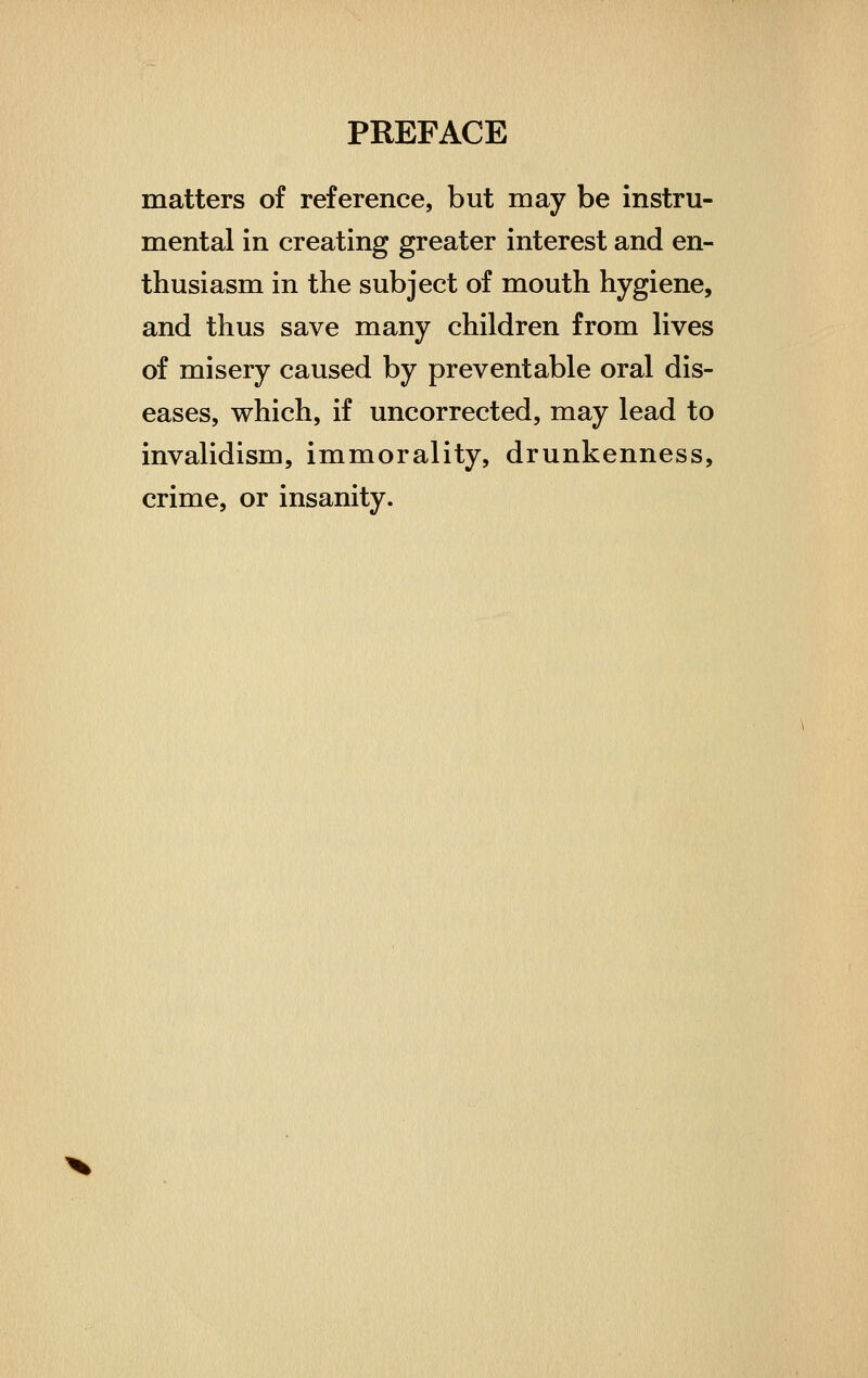 matters of reference, but may be instru- mental in creating greater interest and en- thusiasm in the subject of mouth hygiene, and thus save many children from lives of misery caused by preventable oral dis- eases, which, if uncorrected, may lead to invalidism, immorality, drunkenness, crime, or insanity.