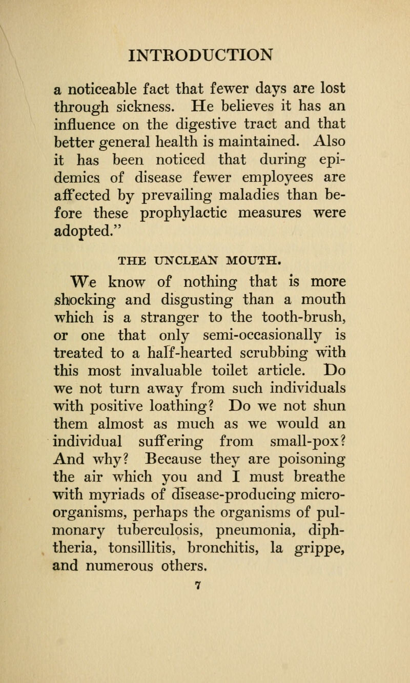 a noticeable fact that fewer days are lost through sickness. He believes it has an influence on the digestive tract and that better general health is maintained. Also it has been noticed that during epi- demics of disease fewer employees are affected by prevailing maladies than be- fore these prophylactic measures were adopted. THE UNCLEAN MOUTH. We know of nothing that is more shocking and disgusting than a mouth which is a stranger to the tooth-brush, or one that only semi-occasionally is treated to a half-hearted scrubbing with this most invaluable toilet article. Do we not turn away from such individuals with positive loathing? Do we not shun them almost as much as we would an individual suffering from small-pox? And why? Because they are poisoning the air which you and I must breathe with myriads of disease-producing micro- organisms, perhaps the organisms of pul- monary tuberculosis, pneumonia, diph- theria, tonsillitis, bronchitis, la grippe, and numerous others.