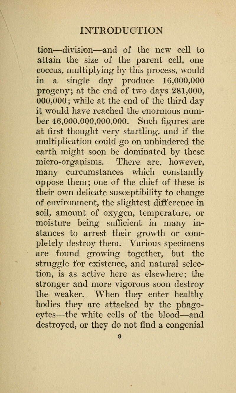 tion—division—and of the new cell to attain the size of the parent cell, one coccus, multiplying by this process, would in a single day produce 16,000,000 progeny; at the end of two days 281,000, 000,000; while at the end of the third day it would have reached the enormous num- ber 46,000,000,000,000. Such figures are at first thought very startling, and if the multiplication could go on unhindered the earth might soon be dominated by these micro-organisms. There are, however, many curcumstances which constantly oppose them; one of the chief of these is their own delicate susceptibility to change of environment, the slightest difference in soil, amount of oxygen, temperature, or moisture being sufficient in many in- stances to arrest their growth or com- pletely destroy them. Various specimens are found growing together, but the struggle for existence, and natural selec- tion, is as active here as elsewhere; the stronger and more vigorous soon destroy the weaker. When they enter healthy bodies they are attacked by the phago- cytes—the white cells of the blood—and destroyed, or they do not find a congenial