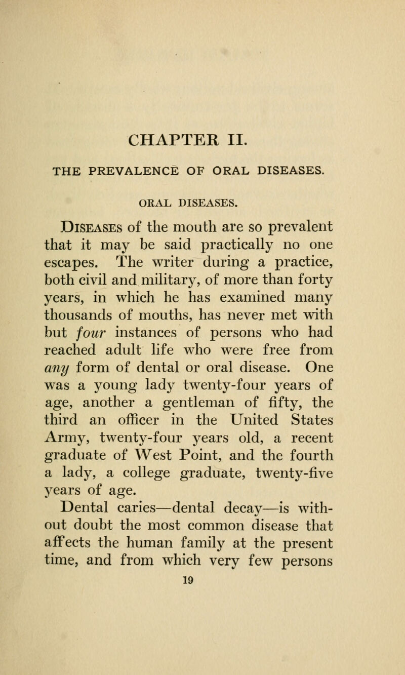 CHAPTER II. THE PREVALENCE OF ORAL DISEASES. ORAL DISEASES. Diseases of the mouth are so prevalent that it may be said practically no one escapes. The writer during a practice, both civil and military, of more than forty years, in which he has examined many thousands of mouths, has never met with but four instances of persons who had reached adult life who were free from any form of dental or oral disease. One was a young lady twenty-four years of age, another a gentleman of fifty, the third an officer in the United States Army, twenty-four years old, a recent graduate of West Point, and the fourth a lady, a college graduate, twenty-five years of age. Dental caries—dental decay—is with- out doubt the most common disease that affects the human family at the present time, and from which very few persons